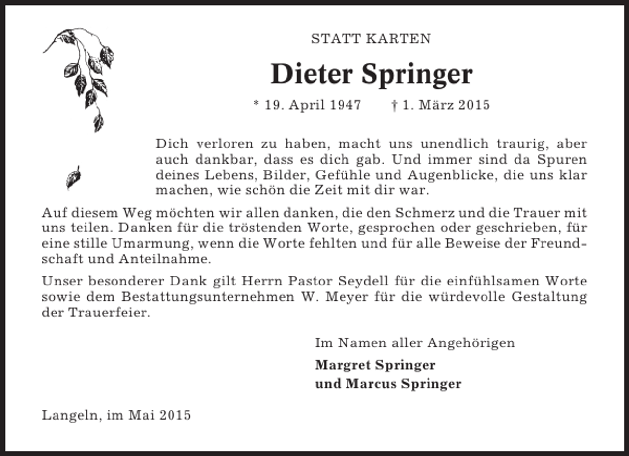 <p>STATT KARTEN</p><p>Dieter Springer<br />* 19. April 1947</p><p>† 1. März 2015</p><p>Dich verloren zu haben, macht uns unendlich traurig, aber<br />auch dankbar, dass es dich gab. Und immer sind da Spuren<br />deines Lebens, Bilder, Gefühle und Augenblicke, die uns klar<br />machen, wie schön die Zeit mit dir war.<br />Auf diesem Weg möchten wir allen danken, die den Schmerz und die Trauer mit<br />uns teilen. Danken für die tröstenden Worte, gesprochen oder geschrieben, für<br />eine stille Umarmung, wenn die Worte fehlten und für alle Beweise der Freundschaft und Anteilnahme.<br />Unser besonderer Dank gilt Herrn Pastor Seydell für die einfühlsamen Worte<br />sowie dem Bestattungsunternehmen W. Meyer für die würdevolle Gestaltung<br />der Trauerfeier.<br />Im Namen aller Angehörigen<br />Margret Springer<br />und Marcus Springer<br />Langeln, im Mai 2015</p>