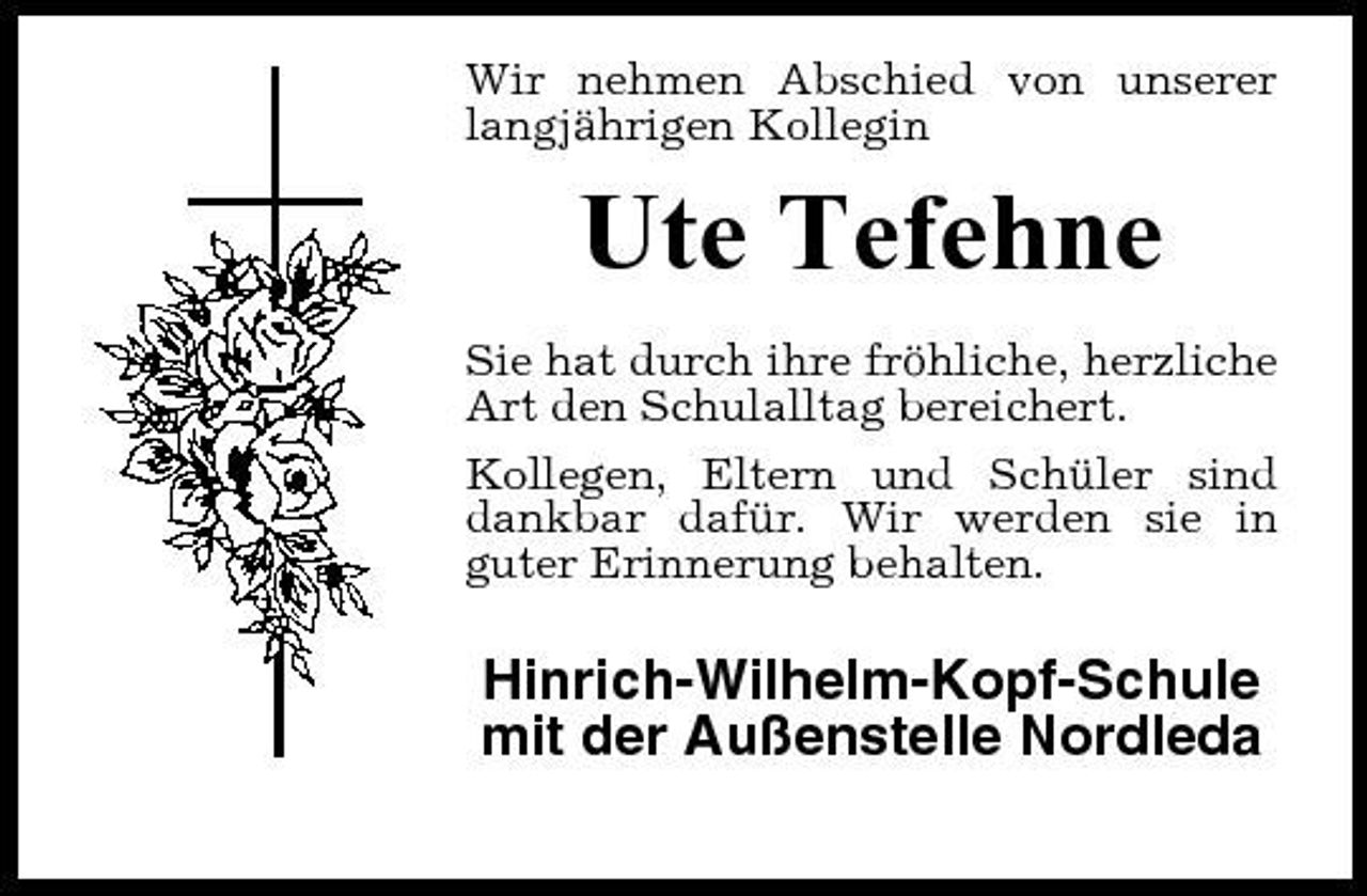 <p>Wir nehmen Abschied von unserer langjährigen Kollegin</p><p>Ute Tefehne<br />Sie hat durch ihre fröhliche, herzliche Art den Schulalltag bereichert. Kollegen, Eltern und Schüler sind dankbar dafür. Wir werden sie in guter Erinnerung behalten.</p><p>Hinrich-Wilhelm-Kopf-Schule mit der Außenstelle Nordleda</p>