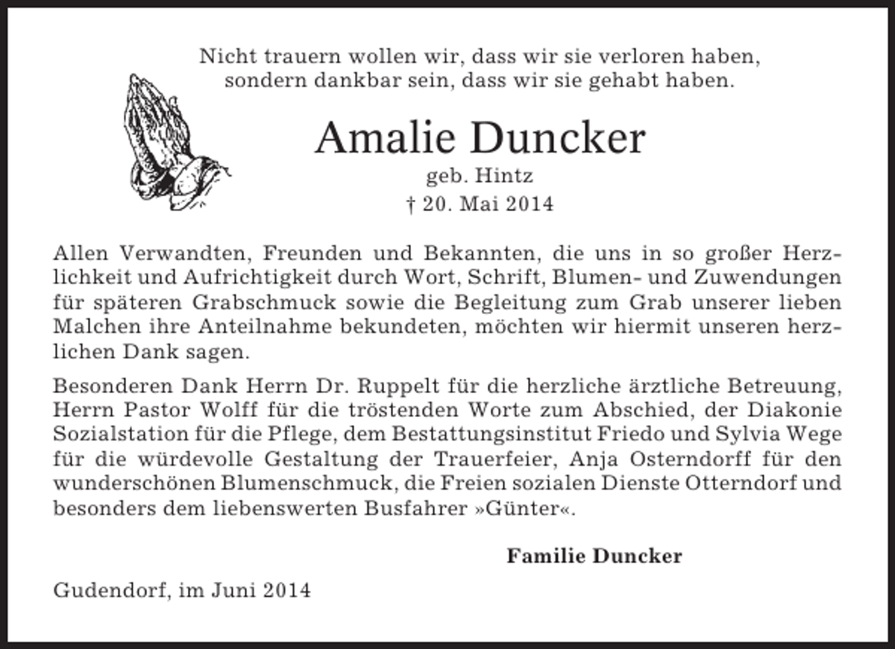 <p>Nicht trauern wollen wir, dass wir sie verloren haben,<br />sondern dankbar sein, dass wir sie gehabt haben.</p><p>Amalie Duncker<br />geb. Hintz<br />† 20. Mai 2014<br />Allen Verwandten, Freunden und Bekannten, die uns in so großer Herzlichkeit und Aufrichtigkeit durch Wort, Schrift, Blumen- und Zuwendungen<br />für späteren Grabschmuck sowie die Begleitung zum Grab unserer lieben<br />Malchen ihre Anteilnahme bekundeten, möchten wir hiermit unseren herzlichen Dank sagen.<br />Besonderen Dank Herrn Dr. Ruppelt für die herzliche ärztliche Betreuung,<br />Herrn Pastor Wolff für die tröstenden Worte zum Abschied, der Diakonie<br />Sozialstation für die Pflege, dem Bestattungsinstitut Friedo und Sylvia Wege<br />für die würdevolle Gestaltung der Trauerfeier, Anja Osterndorff für den<br />wunderschönen Blumenschmuck, die Freien sozialen Dienste Otterndorf und<br />besonders dem liebenswerten Busfahrer »Günter«.<br />Familie Duncker<br />Gudendorf, im Juni 2014</p>