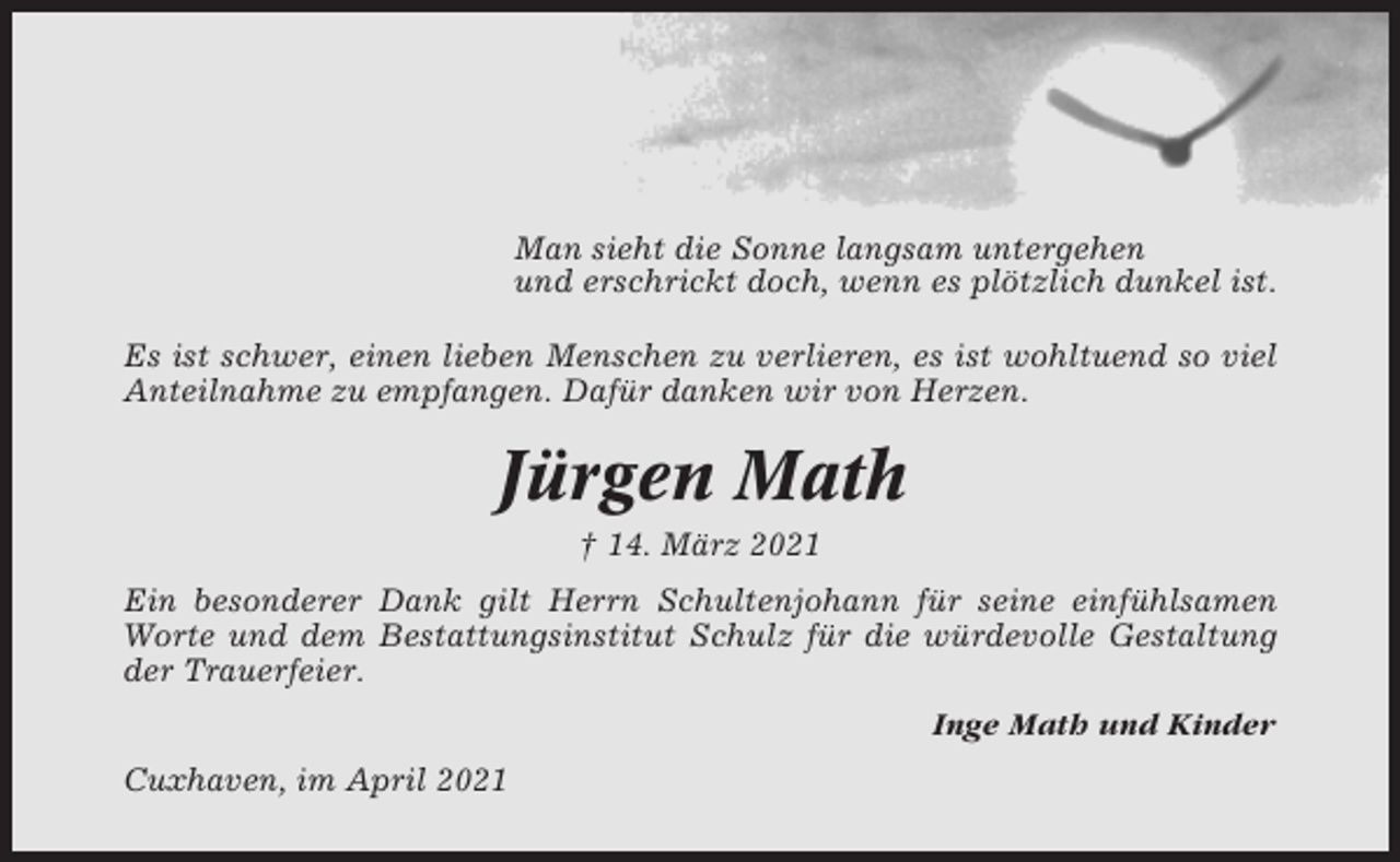 <p>Man sieht die Sonne langsam untergehen<br />und erschrickt doch, wenn es plötzlich dunkel ist.<br />Es ist schwer, einen lieben Menschen zu verlieren, es ist wohltuend so viel<br />Anteilnahme zu empfangen. Dafür danken wir von Herzen.</p><p>Jürgen Math<br />† 14. März 2021<br />Ein besonderer Dank gilt Herrn Schultenjohann für seine einfühlsamen<br />Worte und dem Bestattungsinstitut Schulz für die würdevolle Gestaltung<br />der Trauerfeier.<br />Inge Math und Kinder<br />Cuxhaven, im April 2021</p>