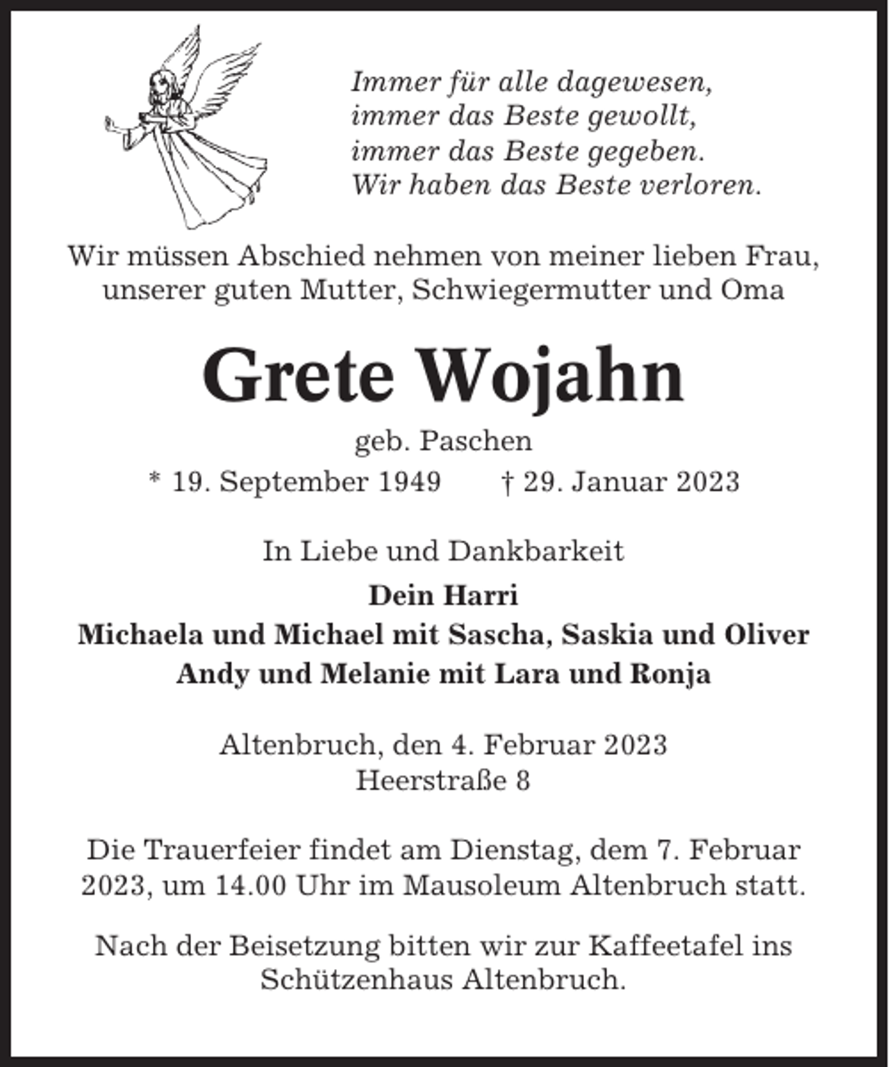 <p>Immer für alle dagewesen,<br />immer das Beste gewollt,<br />immer das Beste gegeben.<br />Wir haben das Beste verloren.<br />Wir müssen Abschied nehmen von meiner lieben Frau,<br />unserer guten Mutter, Schwiegermutter und Oma</p><p>Grete Wojahn<br />geb. Paschen<br />* 19. September 1949<br />† 29. Januar 2023<br />In Liebe und Dankbarkeit<br />Dein Harri<br />Michaela und Michael mit Sascha, Saskia und Oliver<br />Andy und Melanie mit Lara und Ronja<br />Altenbruch, den 4. Februar 2023<br />Heerstraße 8<br />Die Trauerfeier findet am Dienstag, dem 7. Februar<br />2023, um 14.00 Uhr im Mausoleum Altenbruch statt.<br />Nach der Beisetzung bitten wir zur Kaffeetafel ins<br />Schützenhaus Altenbruch.</p>