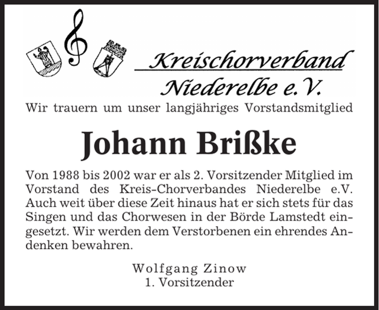 <p>Wir trauern um unser langjähriges Vorstandsmitglied</p><p>Johann Brißke<br />Von 1988 bis 2002 war er als 2. Vorsitzender Mitglied im<br />Vorstand des Kreis-Chorverbandes Niederelbe e.V.<br />Auch weit über diese Zeit hinaus hat er sich stets für das<br />Singen und das Chorwesen in der Börde Lamstedt eingesetzt. Wir werden dem Verstorbenen ein ehrendes Andenken bewahren.<br />Wolfgang Zinow<br />1. Vorsitzender</p>