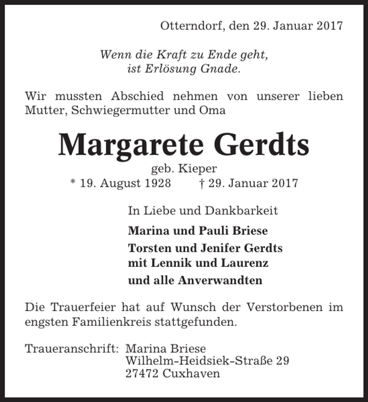 <p>Otterndorf, den 29. Januar 2017<br />Wenn die Kraft zu Ende geht,<br />ist Erlösung Gnade.<br />Wir mussten Abschied nehmen von unserer lieben<br />Mutter, Schwiegermutter und Oma</p><p>Margarete Gerdts<br />geb. Kieper<br />* 19. August 1928<br />† 29. Januar 2017<br />In Liebe und Dankbarkeit<br />Marina und Pauli Briese<br />Torsten und Jenifer Gerdts<br />mit Lennik und Laurenz<br />und alle Anverwandten<br />Die Trauerfeier hat auf Wunsch der Verstorbenen im<br />engsten Familienkreis stattgefunden.<br />Traueranschrift: Marina Briese<br />Wilhelm-Heidsiek-Straße 29<br />27472 Cuxhaven</p>
