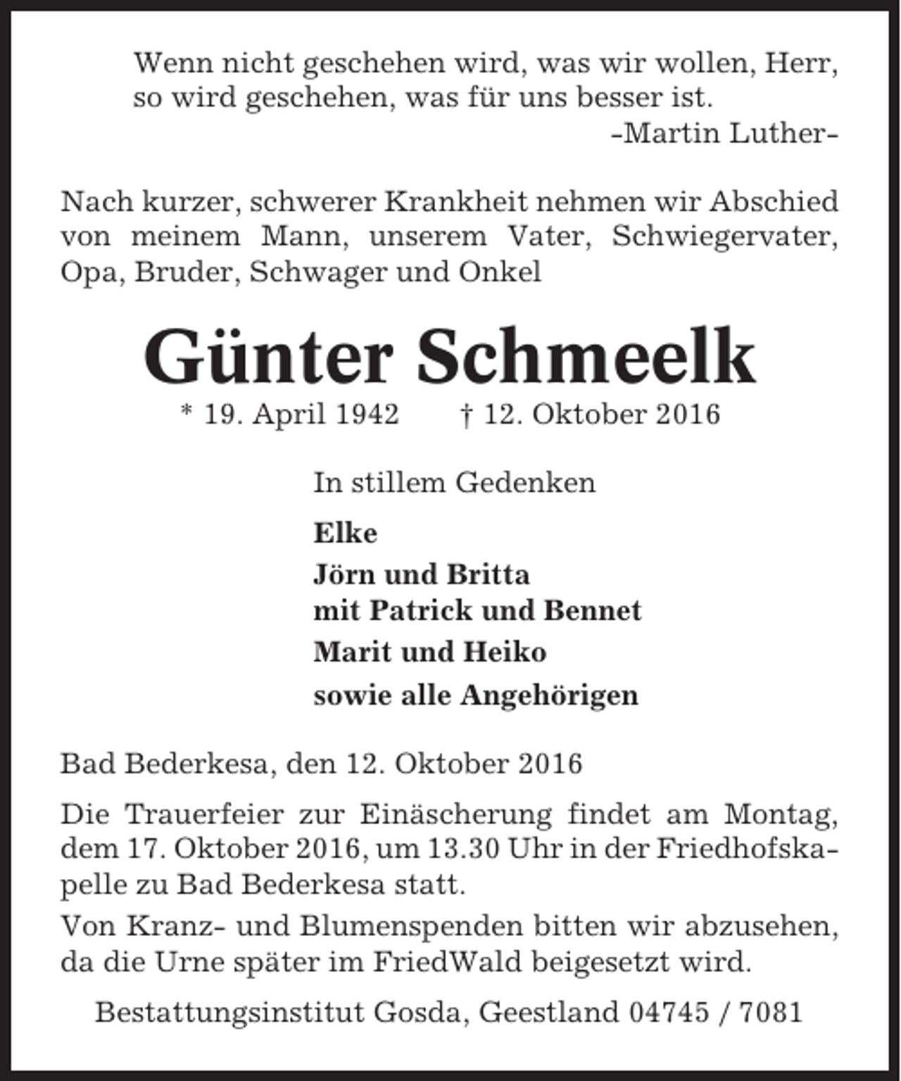 <p>Wenn nicht geschehen wird, was wir wollen, Herr,<br />so wird geschehen, was für uns besser ist.<br />-Martin LutherNach kurzer, schwerer Krankheit nehmen wir Abschied<br />von meinem Mann, unserem Vater, Schwiegervater,<br />Opa, Bruder, Schwager und Onkel</p><p>Günter Schmeelk<br />* 19. April 1942</p><p>† 12. Oktober 2016</p><p>In stillem Gedenken<br />Elke<br />Jörn und Britta<br />mit Patrick und Bennet<br />Marit und Heiko<br />sowie alle Angehörigen<br />Bad Bederkesa, den 12. Oktober 2016<br />Die Trauerfeier zur Einäscherung findet am Montag,<br />dem 17. Oktober 2016, um 13.30 Uhr in der Friedhofskapelle zu Bad Bederkesa statt.<br />Von Kranz- und Blumenspenden bitten wir abzusehen,<br />da die Urne später im FriedWald beigesetzt wird.<br />Bestattungsinstitut Gosda, Geestland 04745 / 7081</p>