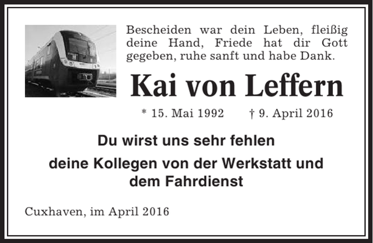<p>Bescheiden war dein Leben, fleißig<br />deine Hand, Friede hat dir Gott<br />gegeben, ruhe sanft und habe Dank.</p><p>Kai von Leffern<br />* 15. Mai 1992</p><p>† 9. April 2016</p><p>Du wirst uns sehr fehlen<br />deine Kollegen von der Werkstatt und<br />dem Fahrdienst<br />Cuxhaven, im April 2016</p>
