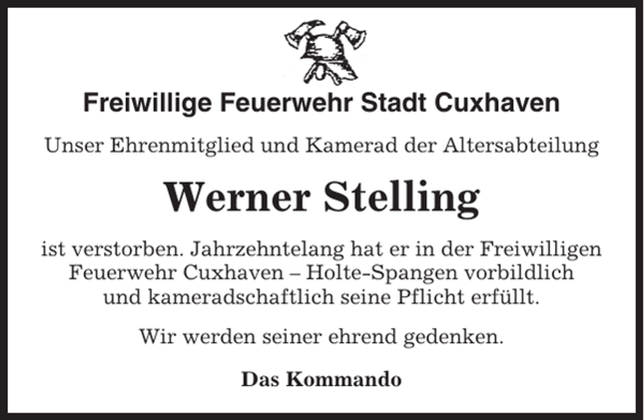 <p>Freiwillige Feuerwehr Stadt Cuxhaven<br />Unser Ehrenmitglied und Kamerad der Altersabteilung</p><p>Werner Stelling<br />ist verstorben. Jahrzehntelang hat er in der Freiwilligen<br />Feuerwehr Cuxhaven – Holte-Spangen vorbildlich<br />und kameradschaftlich seine Pflicht erfüllt.<br />Wir werden seiner ehrend gedenken.<br />Das Kommando</p>