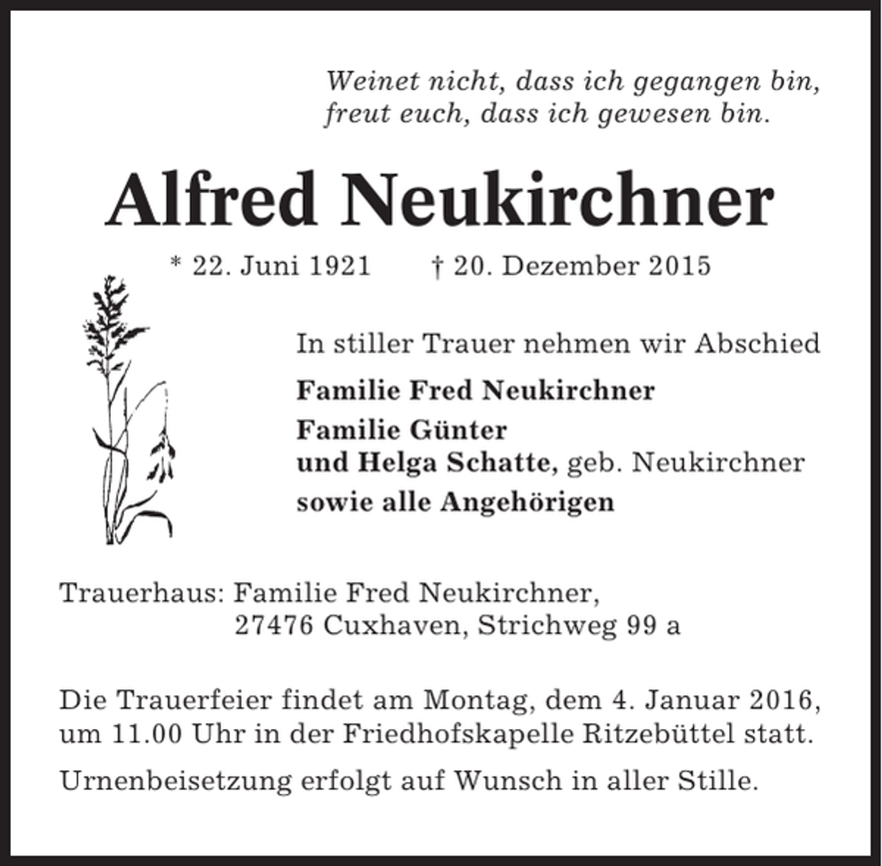 <p>Weinet nicht, dass ich gegangen bin,<br />freut euch, dass ich gewesen bin.</p><p>Alfred Neukirchner<br />* 22. Juni 1921</p><p>† 20. Dezember 2015</p><p>In stiller Trauer nehmen wir Abschied<br />Familie Fred Neukirchner<br />Familie Günter<br />und Helga Schatte, geb. Neukirchner<br />sowie alle Angehörigen<br />Trauerhaus: Familie Fred Neukirchner,<br />27476 Cuxhaven, Strichweg 99 a<br />Die Trauerfeier findet am Montag, dem 4. Januar 2016,<br />um 11.00 Uhr in der Friedhofskapelle Ritzebüttel statt.<br />Urnenbeisetzung erfolgt auf Wunsch in aller Stille.</p>