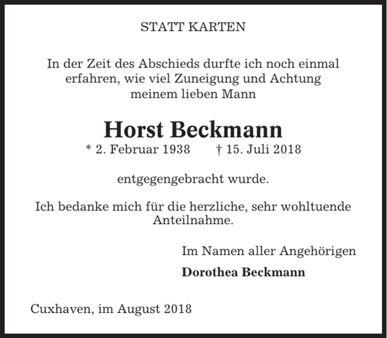 <p>STATT KARTEN<br />In der Zeit des Abschieds durfte ich noch einmal<br />erfahren, wie viel Zuneigung und Achtung<br />meinem lieben Mann</p><p>Horst Beckmann<br />* 2. Februar 1938</p><p>† 15. Juli 2018</p><p>entgegengebracht wurde.<br />Ich bedanke mich für die herzliche, sehr wohltuende<br />Anteilnahme.<br />Im Namen aller Angehörigen<br />Dorothea Beckmann<br />Cuxhaven, im August 2018</p>