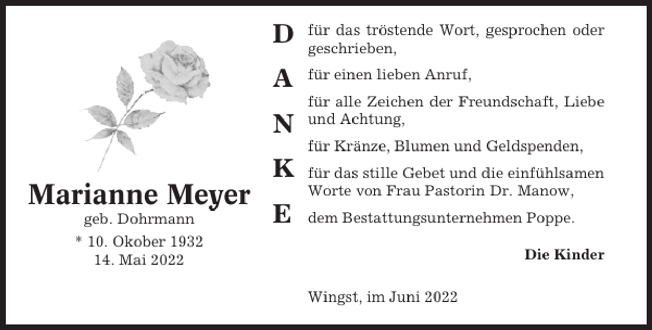 <p>D</p><p>für das tröstende Wort, gesprochen oder<br />geschrieben,</p><p>A</p><p>für einen lieben Anruf,</p><p>N</p><p>für alle Zeichen der Freundschaft, Liebe<br />und Achtung,<br />für Kränze, Blumen und Geldspenden,</p><p>K</p><p>Marianne Meyer<br />geb. Dohrmann</p><p>E</p><p>für das stille Gebet und die einfühlsamen<br />Worte von Frau Pastorin Dr. Manow,<br />dem Bestattungsunternehmen Poppe.</p><p>* 10. Okober 1932<br />14. Mai 2022</p><p>Die Kinder<br />Wingst, im Juni 2022</p>