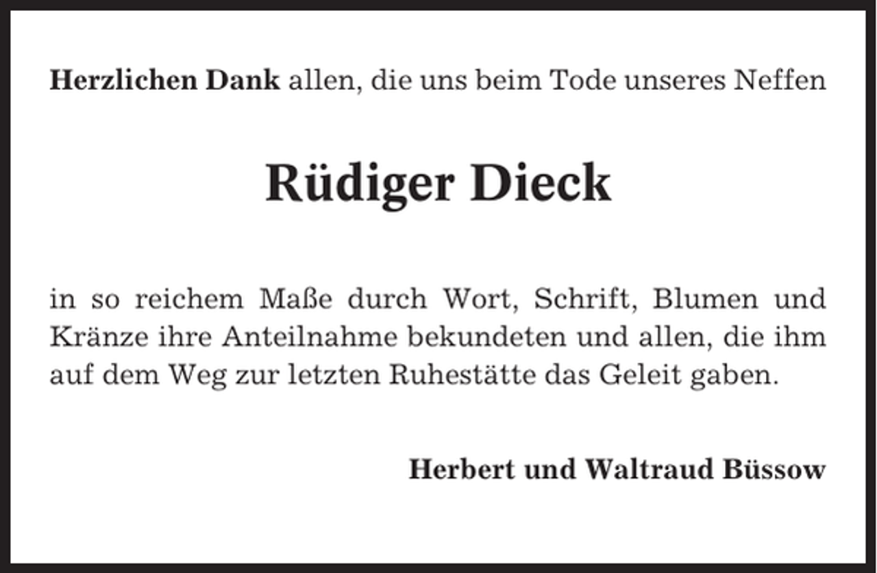 <p>Herzlichen Dank allen, die uns beim Tode unseres Neffen</p><p>Rüdiger Dieck<br />in so reichem Maße durch Wort, Schrift, Blumen und<br />Kränze ihre Anteilnahme bekundeten und allen, die ihm<br />auf dem Weg zur letzten Ruhestätte das Geleit gaben.<br />Herbert und Waltraud Büssow</p>