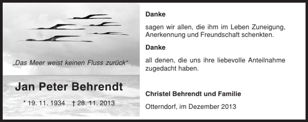 <p>Danke<br />sagen wir allen, die ihm im Leben Zuneigung,<br />Anerkennung und Freundschaft schenkten.<br />Danke<br />„Das Meer weist keinen Fluss zurück“</p><p>Jan Peter Behrendt<br />* 19. 11. 1934</p><p>† 28. 11. 2013</p><p>all denen, die uns ihre liebevolle Anteilnahme<br />zugedacht haben.</p><p>Christel Behrendt und Familie<br />Otterndorf, im Dezember 2013</p>