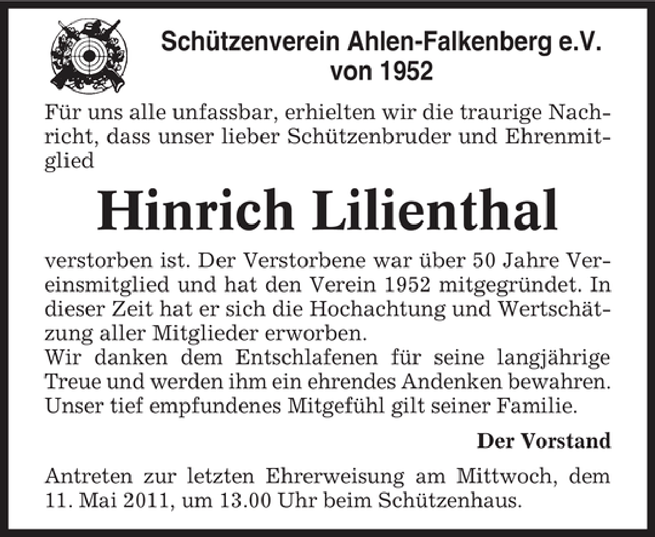 <p>Schützenverein Ahlen-Falkenberg e.V. von 1952<br />Für uns alle unfassbar, erhielten wir die traurige Nachricht, dass unser lieber Schützenbruder und Ehrenmitglied</p><p>Hinrich Lilienthal<br />verstorben ist. Der Verstorbene war über 50 Jahre Vereinsmitglied und hat den Verein 1952 mitgegründet. In dieser Zeit hat er sich die Hochachtung und Wertschätzung aller Mitglieder erworben. Wir danken dem Entschlafenen für seine langjährige Treue und werden ihm ein ehrendes Andenken bewahren. Unser tief empfundenes Mitgefühl gilt seiner Familie. Der Vorstand Antreten zur letzten Ehrerweisung am Mittwoch, dem 11. Mai 2011, um 13.00 Uhr beim Schützenhaus.</p>
