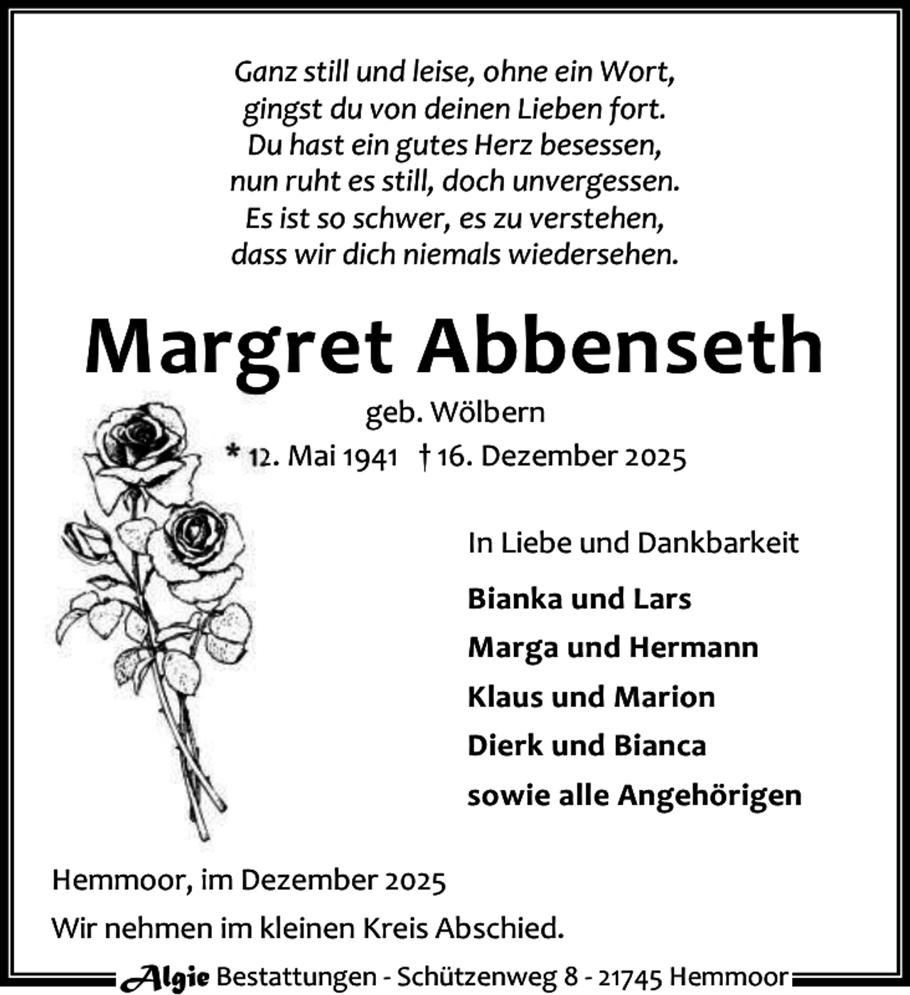 <p>Ganz still und leise, ohne ein Wort,<br />gingst du von deinen Lieben fort.<br />Du hast ein gutes Herz besessen,<br />nun ruht es still, doch unvergessen.<br />Es ist so schwer, es zu verstehen,<br />dass wir dich niemals wiedersehen.</p><p>Margret Abbenseth<br />geb. Wölbern<br />* 12. Mai 1941 † 16. Dezember 2025</p><p>In Liebe und Dankbarkeit<br />Bianka und Lars<br />Marga und Hermann<br />Klaus und Marion<br />Dierk und Bianca<br />sowie alle Angehörigen<br />Hemmoor, im Dezember 2025<br />Wir nehmen im kleinen Kreis Abschied.<br />Algie Bestattungen - Schützenweg 8 - 21745 Hemmoor</p>