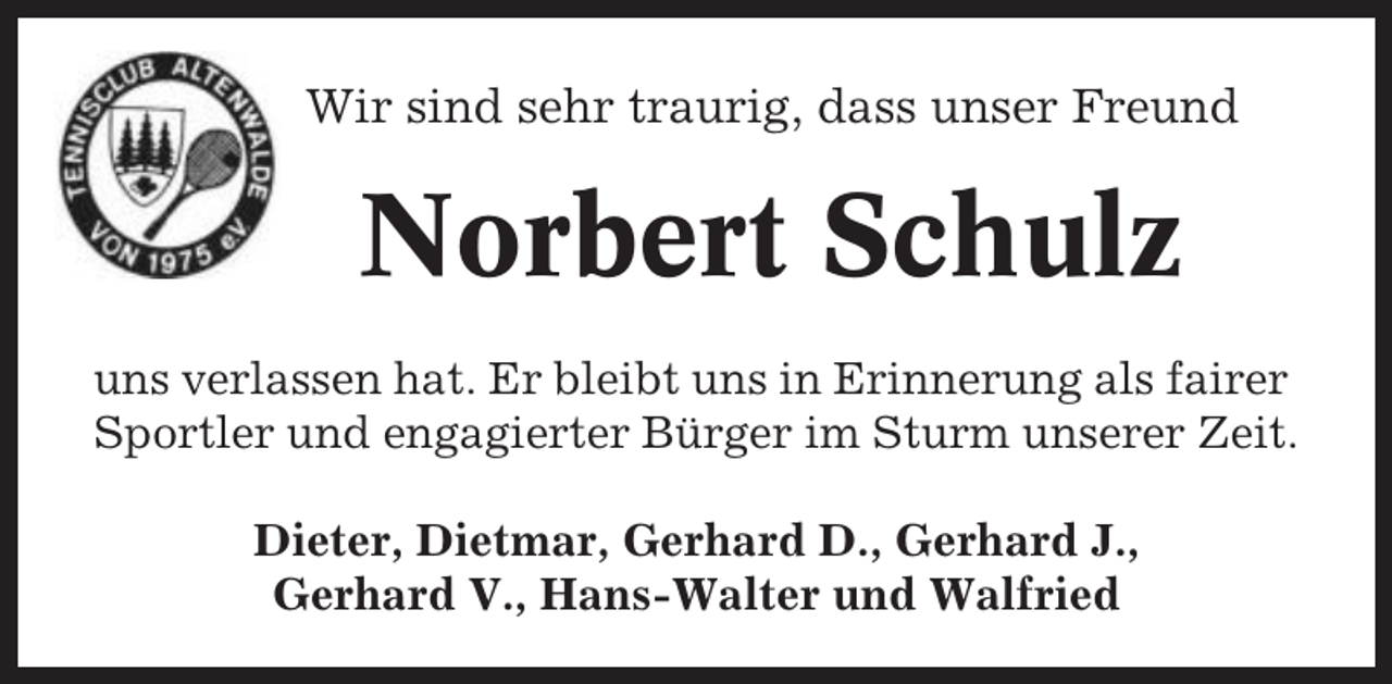 <p>Wir sind sehr traurig, dass unser Freund</p><p>Norbert Schulz<br />uns verlassen hat. Er bleibt uns in Erinnerung als fairer<br />Sportler und engagierter Bürger im Sturm unserer Zeit.<br />Dieter, Dietmar, Gerhard D., Gerhard J.,<br />Gerhard V., Hans-Walter und Walfried</p>