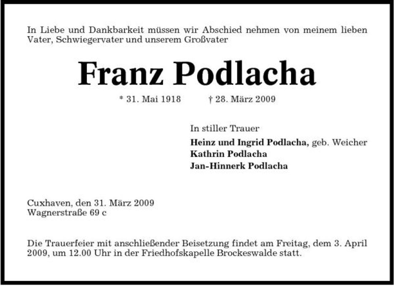 <p>In Liebe und Dankbarkeit müssen wir Abschied nehmen von meinem lieben Vater, Schwiegervater und unserem Großvater</p><p>Franz Podlacha<br />* 31. Mai 1918 † 28. März 2009 In stiller Trauer Heinz und Ingrid Podlacha, geb. Weicher Kathrin Podlacha Jan-Hinnerk Podlacha</p><p>Cuxhaven, den 31. März 2009 Wagnerstraße 69 c Die Trauerfeier mit anschließender Beisetzung findet am Freitag, dem 3. April 2009, um 12.00 Uhr in der Friedhofskapelle Brockeswalde statt.</p>