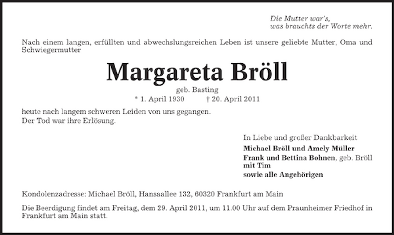 <p>Die Mutter war's, was brauchts der Worte mehr. Nach einem langen, erfüllten und abwechslungsreichen Leben ist unsere geliebte Mutter, Oma und Schwiegermutter</p><p>Margareta Bröll<br />geb. Basting * 1. April 1930 † 20. April 2011 heute nach langem schweren Leiden von uns gegangen. Der Tod war ihre Erlösung. In Liebe und großer Dankbarkeit Michael Bröll und Amely Müller Frank und Bettina Bohnen, geb. Bröll mit Tim sowie alle Angehörigen Kondolenzadresse: Michael Bröll, Hansaallee 132, 60320 Frankfurt am Main Die Beerdigung findet am Freitag, dem 29. April 2011, um 11.00 Uhr auf dem Praunheimer Friedhof in Frankfurt am Main statt.</p>