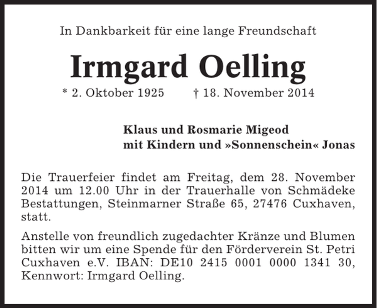 <p>In Dankbarkeit für eine lange Freundschaft</p><p>Irmgard Oelling<br />* 2. Oktober 1925</p><p>† 18. November 2014</p><p>Klaus und Rosmarie Migeod<br />mit Kindern und »Sonnenschein« Jonas<br />Die Trauerfeier findet am Freitag, dem 28. November<br />2014 um 12.00 Uhr in der Trauerhalle von Schmädeke<br />Bestattungen, Steinmarner Straße 65, 27476 Cuxhaven,<br />statt.<br />Anstelle von freundlich zugedachter Kränze und Blumen<br />bitten wir um eine Spende für den Förderverein St. Petri<br />Cuxhaven e.V. IBAN: DE10 2415 0001 0000 1341 30,<br />Kennwort: Irmgard Oelling.</p>