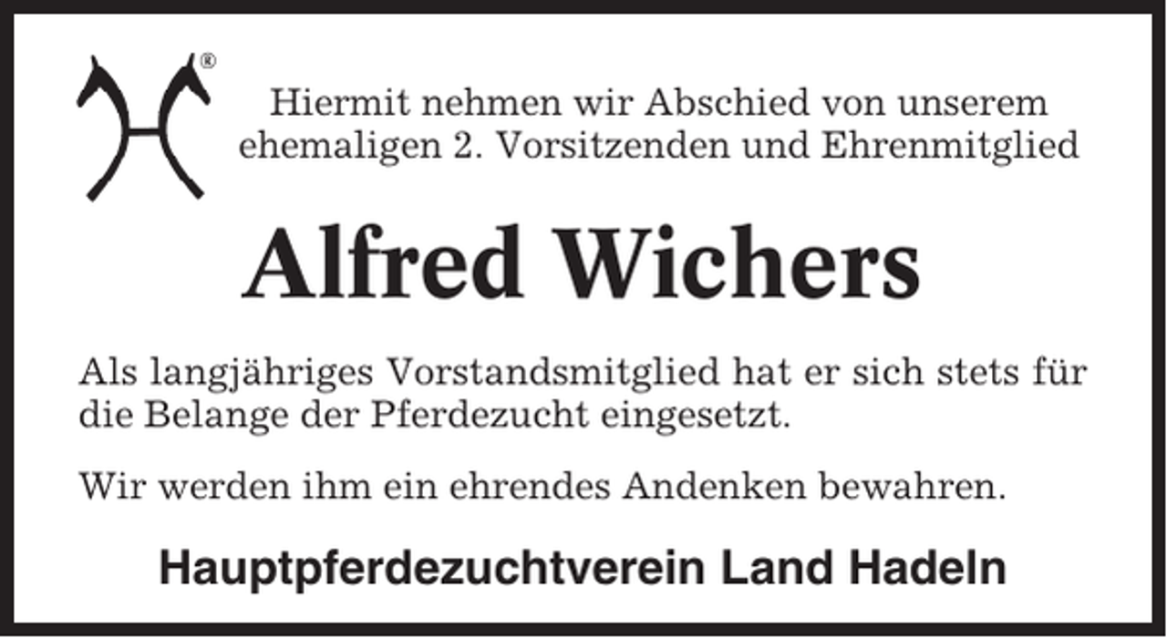 <p>Hiermit nehmen wir Abschied von unserem<br />ehemaligen 2. Vorsitzenden und Ehrenmitglied</p><p>Alfred Wichers<br />Als langjähriges Vorstandsmitglied hat er sich stets für<br />die Belange der Pferdezucht eingesetzt.<br />Wir werden ihm ein ehrendes Andenken bewahren.</p><p>Hauptpferdezuchtverein Land Hadeln</p>