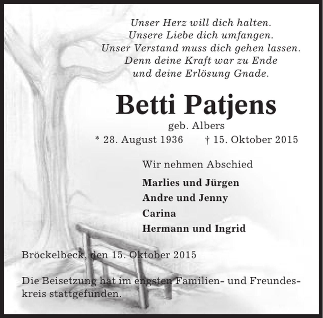 <p>Unser Herz will dich halten.<br />Unsere Liebe dich umfangen.<br />Unser Verstand muss dich gehen lassen.<br />Denn deine Kraft war zu Ende<br />und deine Erlösung Gnade.</p><p>Betti Patjens<br />geb. Albers<br />* 28. August 1936<br />† 15. Oktober 2015<br />Wir nehmen Abschied<br />Marlies und Jürgen<br />Andre und Jenny<br />Carina<br />Hermann und Ingrid<br />Bröckelbeck, den 15. Oktober 2015<br />Die Beisetzung hat im engsten Familien- und Freundeskreis stattgefunden.</p>