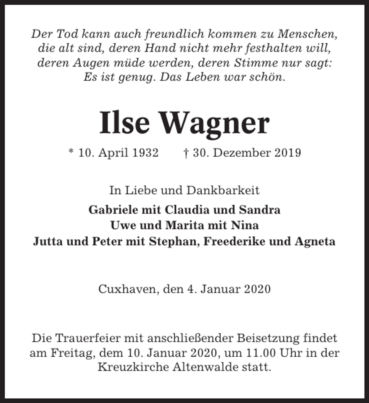 <p>Der Tod kann auch freundlich kommen zu Menschen,<br />die alt sind, deren Hand nicht mehr festhalten will,<br />deren Augen müde werden, deren Stimme nur sagt:<br />Es ist genug. Das Leben war schön.</p><p>Ilse Wagner<br />* 10. April 1932</p><p>† 30. Dezember 2019</p><p>In Liebe und Dankbarkeit<br />Gabriele mit Claudia und Sandra<br />Uwe und Marita mit Nina<br />Jutta und Peter mit Stephan, Freederike und Agneta</p><p>Cuxhaven, den 4. Januar 2020</p><p>Die Trauerfeier mit anschließender Beisetzung findet<br />am Freitag, dem 10. Januar 2020, um 11.00 Uhr in der<br />Kreuzkirche Altenwalde statt.</p>