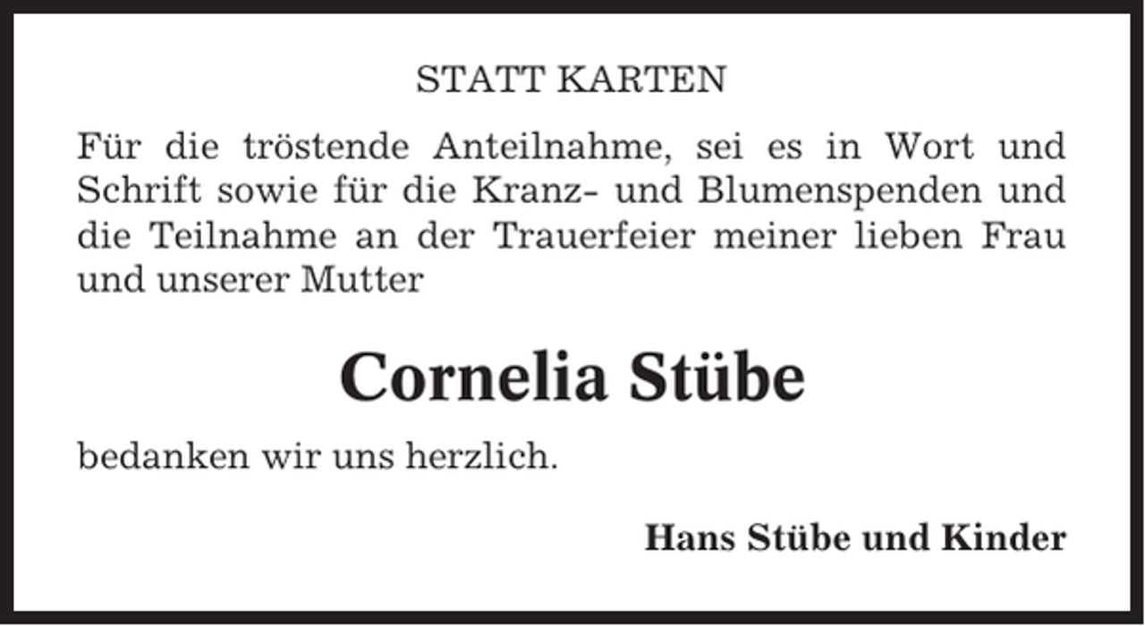 <p>STATT KARTEN<br />Für die tröstende Anteilnahme, sei es in Wort und<br />Schrift sowie für die Kranz- und Blumenspenden und<br />die Teilnahme an der Trauerfeier meiner lieben Frau<br />und unserer Mutter</p><p>Cornelia Stübe<br />bedanken wir uns herzlich.<br />Hans Stübe und Kinder</p>