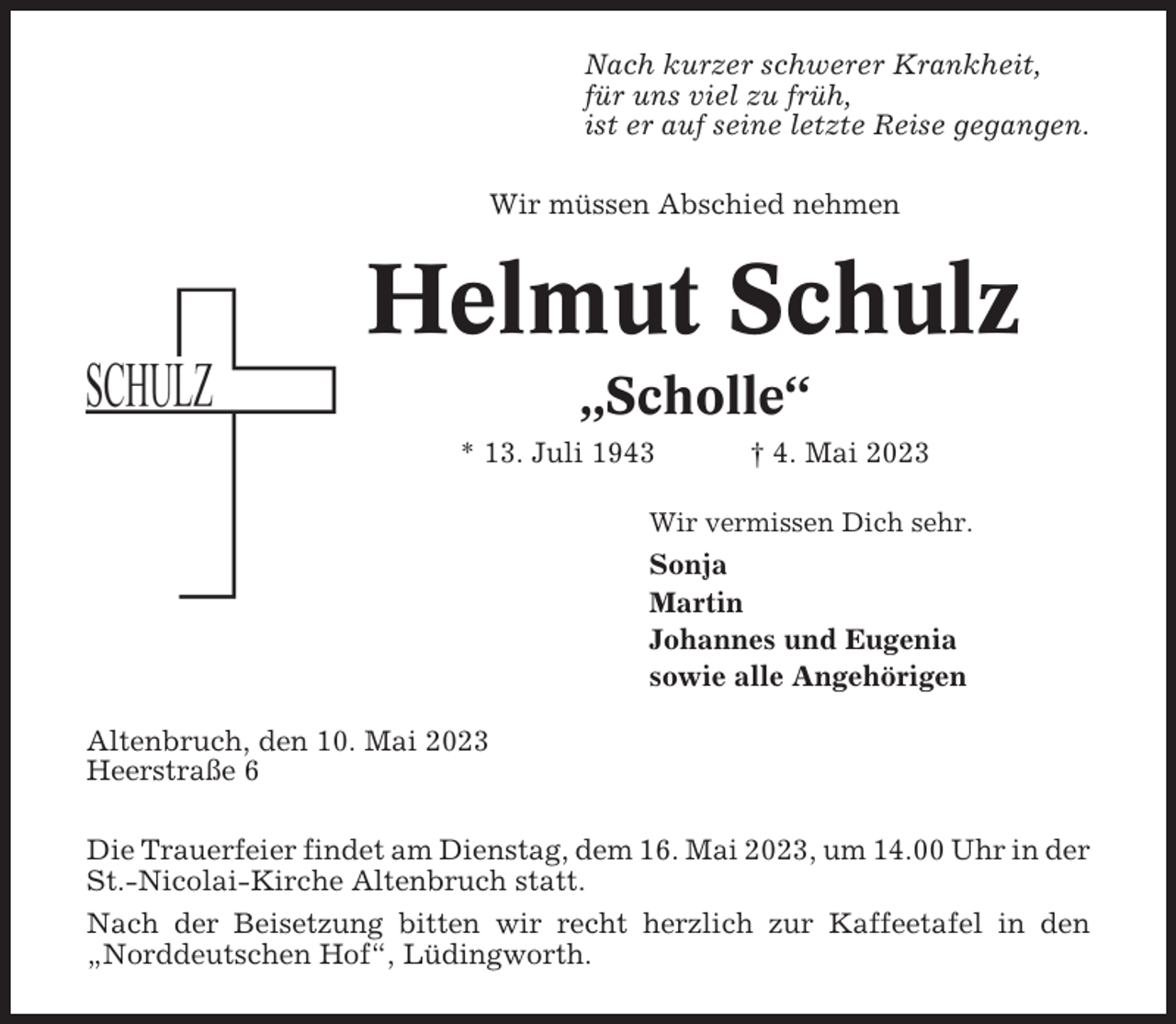 <p>Nach kurzer schwerer Krankheit,<br />für uns viel zu früh,<br />ist er auf seine letzte Reise gegangen.<br />Wir müssen Abschied nehmen</p><p>Helmut Schulz<br />„Scholle“<br />* 13. Juli 1943</p><p>† 4. Mai 2023</p><p>Wir vermissen Dich sehr.</p><p>Sonja<br />Martin<br />Johannes und Eugenia<br />sowie alle Angehörigen<br />Altenbruch, den 10. Mai 2023<br />Heerstraße 6<br />Die Trauerfeier findet am Dienstag, dem 16. Mai 2023, um 14.00 Uhr in der<br />St.-Nicolai-Kirche Altenbruch statt.<br />Nach der Beisetzung bitten wir recht herzlich zur Kaffeetafel in den<br />„Norddeutschen Hof“, Lüdingworth.</p>