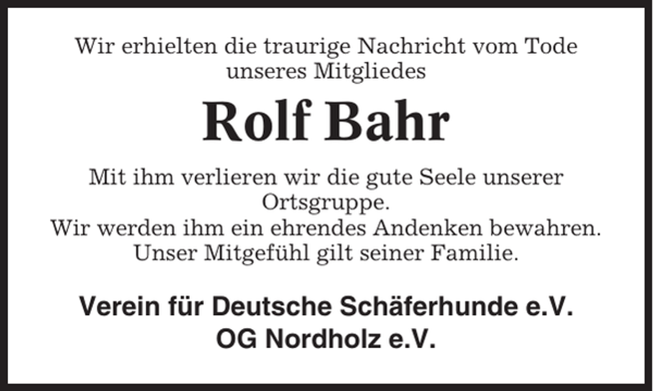 <p>Wir erhielten die traurige Nachricht vom Tode<br />unseres Mitgliedes</p><p>Rolf Bahr<br />Mit ihm verlieren wir die gute Seele unserer<br />Ortsgruppe.<br />Wir werden ihm ein ehrendes Andenken bewahren.<br />Unser Mitgefühl gilt seiner Familie.</p><p>Verein für Deutsche Schäferhunde e.V.<br />OG Nordholz e.V.</p>