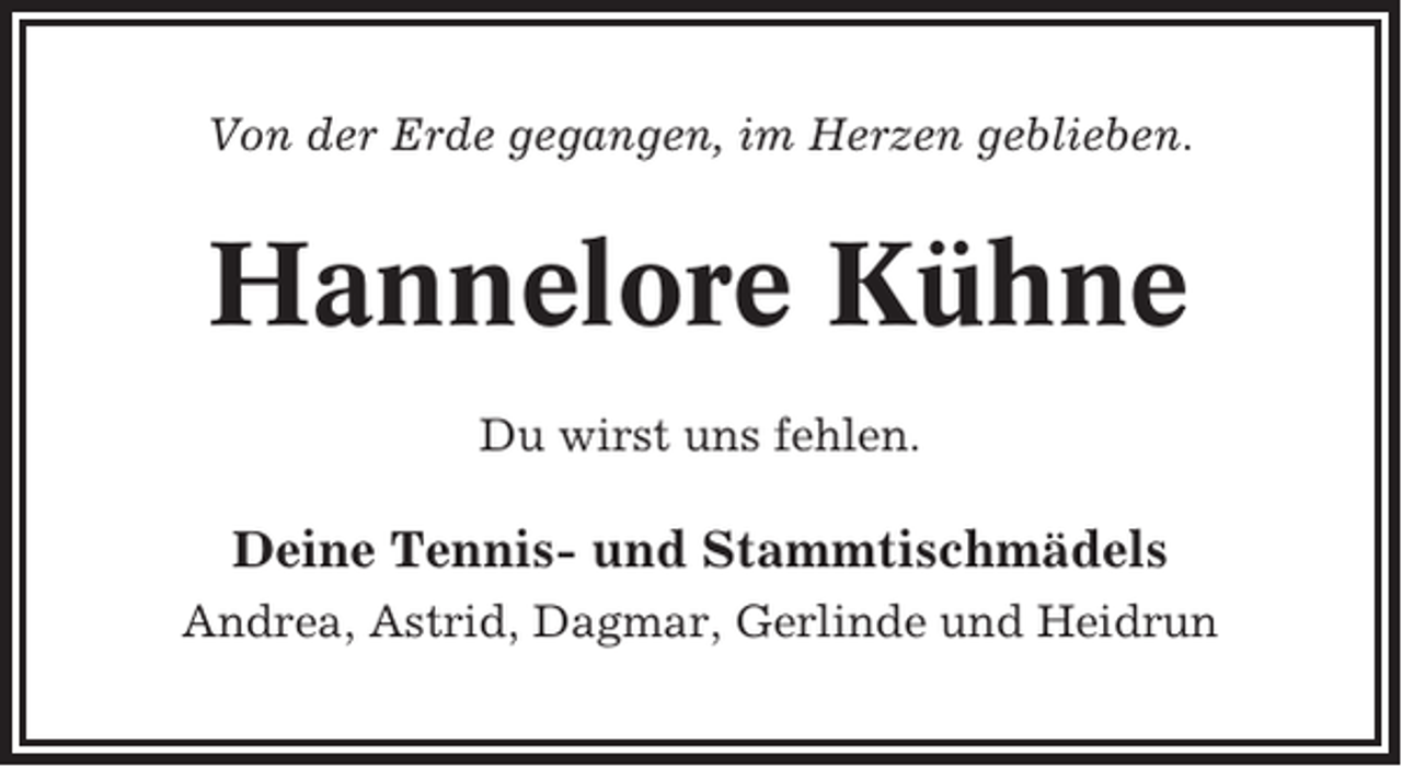 <p>Von der Erde gegangen, im Herzen geblieben.</p><p>Hannelore Kühne<br />Du wirst uns fehlen.</p><p>Deine Tennis- und Stammtischmädels<br />Andrea, Astrid, Dagmar, Gerlinde und Heidrun</p>