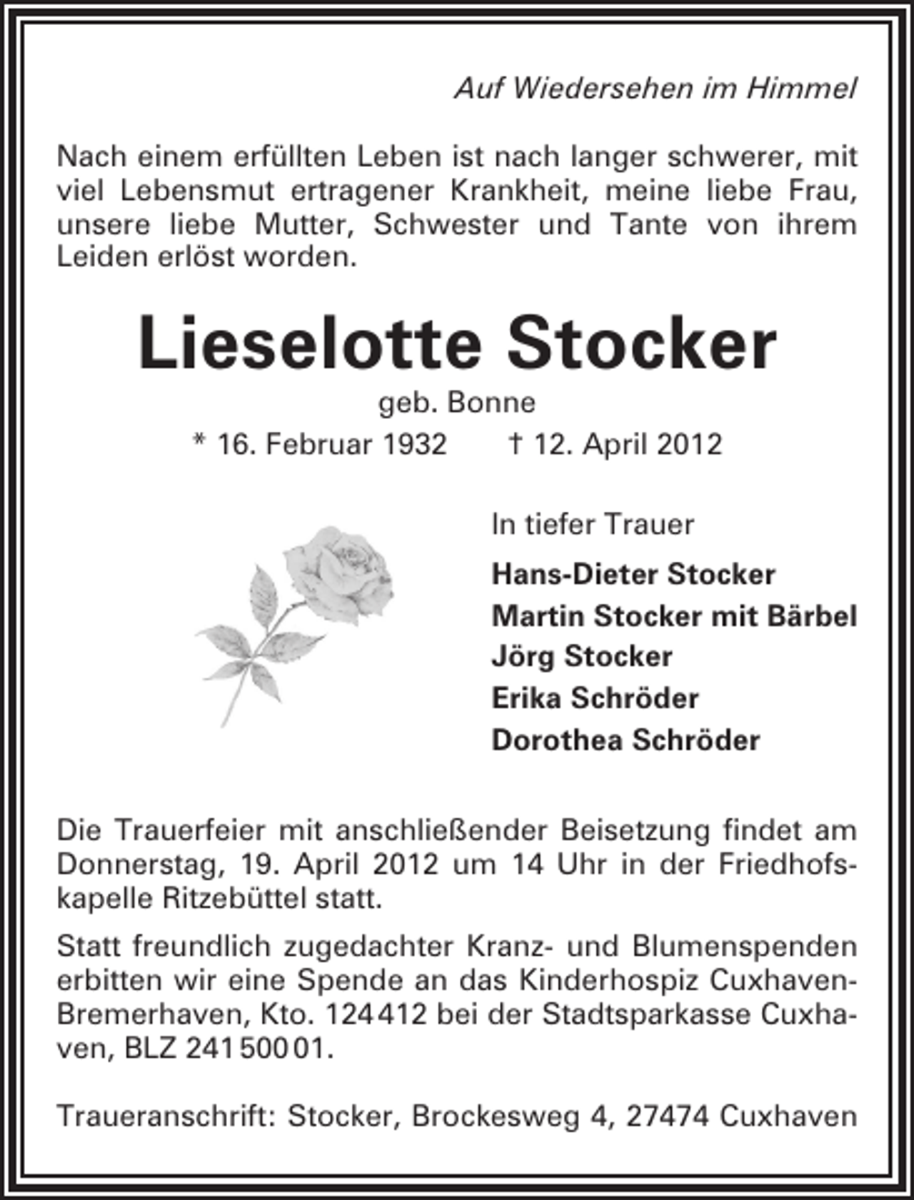 <p>Auf Wiedersehen im Himmel<br />Nach einem erfüllten Leben ist nach langer schwerer, mit<br />viel Lebensmut ertragener Krankheit, meine liebe Frau,<br />unsere liebe Mutter, Schwester und Tante von ihrem<br />Leiden erlöst worden.</p><p>Lieselotte Stocker<br />geb. Bonne<br />* 16. Februar 1932<br />† 12. April 2012<br />In tiefer Trauer<br />Hans-Dieter Stocker<br />Martin Stocker mit Bärbel<br />Jörg Stocker<br />Erika Schröder<br />Dorothea Schröder<br />Die Trauerfeier mit anschließender Beisetzung findet am<br />Donnerstag, 19. April 2012 um 14 Uhr in der Friedhofskapelle Ritzebüttel statt.<br />Statt freundlich zugedachter Kranz- und Blumenspenden<br />erbitten wir eine Spende an das Kinderhospiz CuxhavenBremerhaven, Kto. 1212 bei der Stadtsparkasse Cuxhaven, BLZ 241 501.<br />Traueranschrift: Stocker, Brockesweg 4, 27474 Cuxhaven</p>