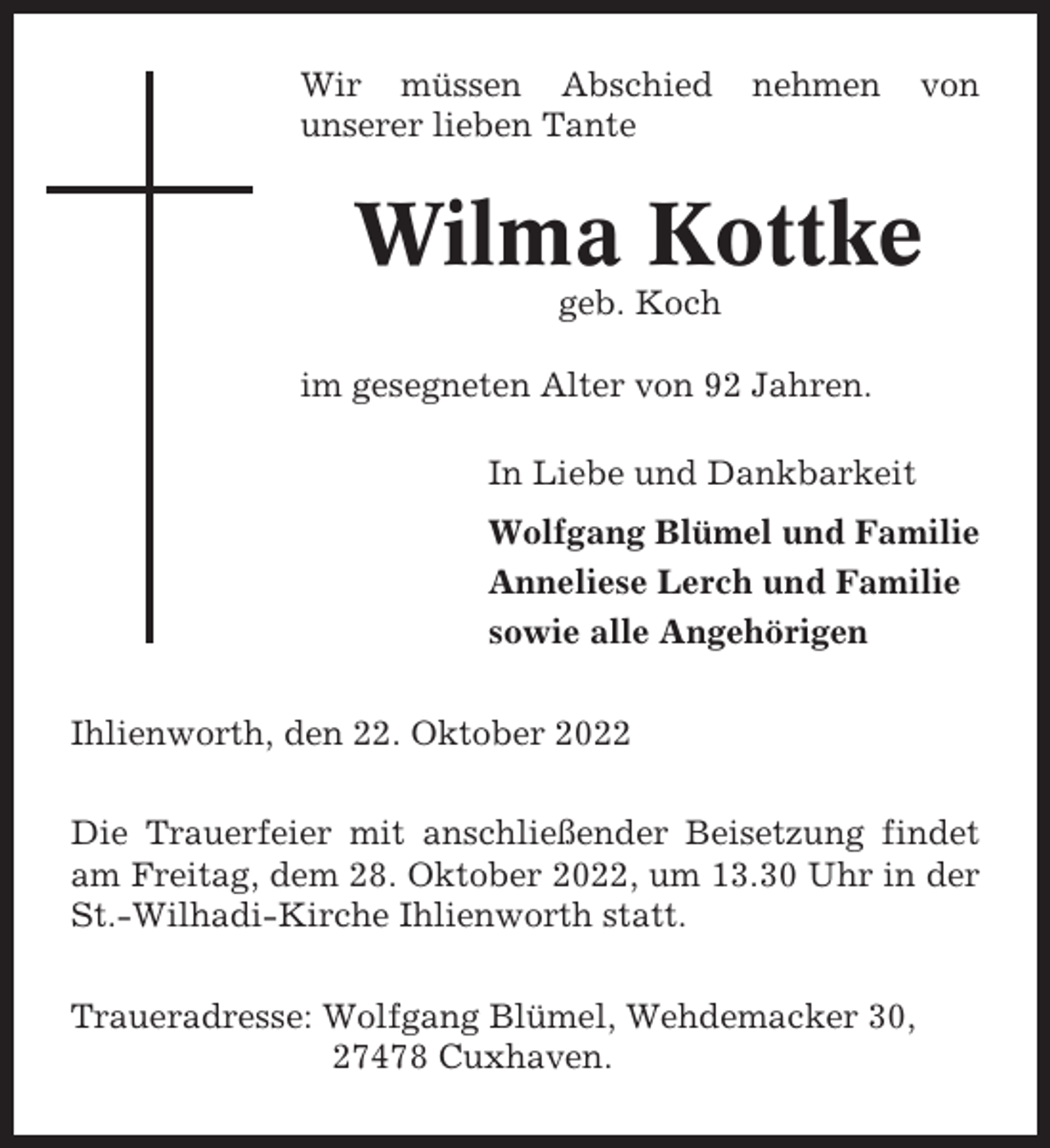 <p>Wir müssen Abschied<br />unserer lieben Tante</p><p>nehmen</p><p>von</p><p>Wilma Kottke<br />geb. Koch<br />im gesegneten Alter von 92 Jahren.<br />In Liebe und Dankbarkeit<br />Wolfgang Blümel und Familie<br />Anneliese Lerch und Familie<br />sowie alle Angehörigen<br />Ihlienworth, den 22. Oktober 2022<br />Die Trauerfeier mit anschließender Beisetzung findet<br />am Freitag, dem 28. Oktober 2022, um 13.30 Uhr in der<br />St.-Wilhadi-Kirche Ihlienworth statt.<br />Traueradresse: Wolfgang Blümel, Wehdemacker 30,<br />27478 Cuxhaven.</p>