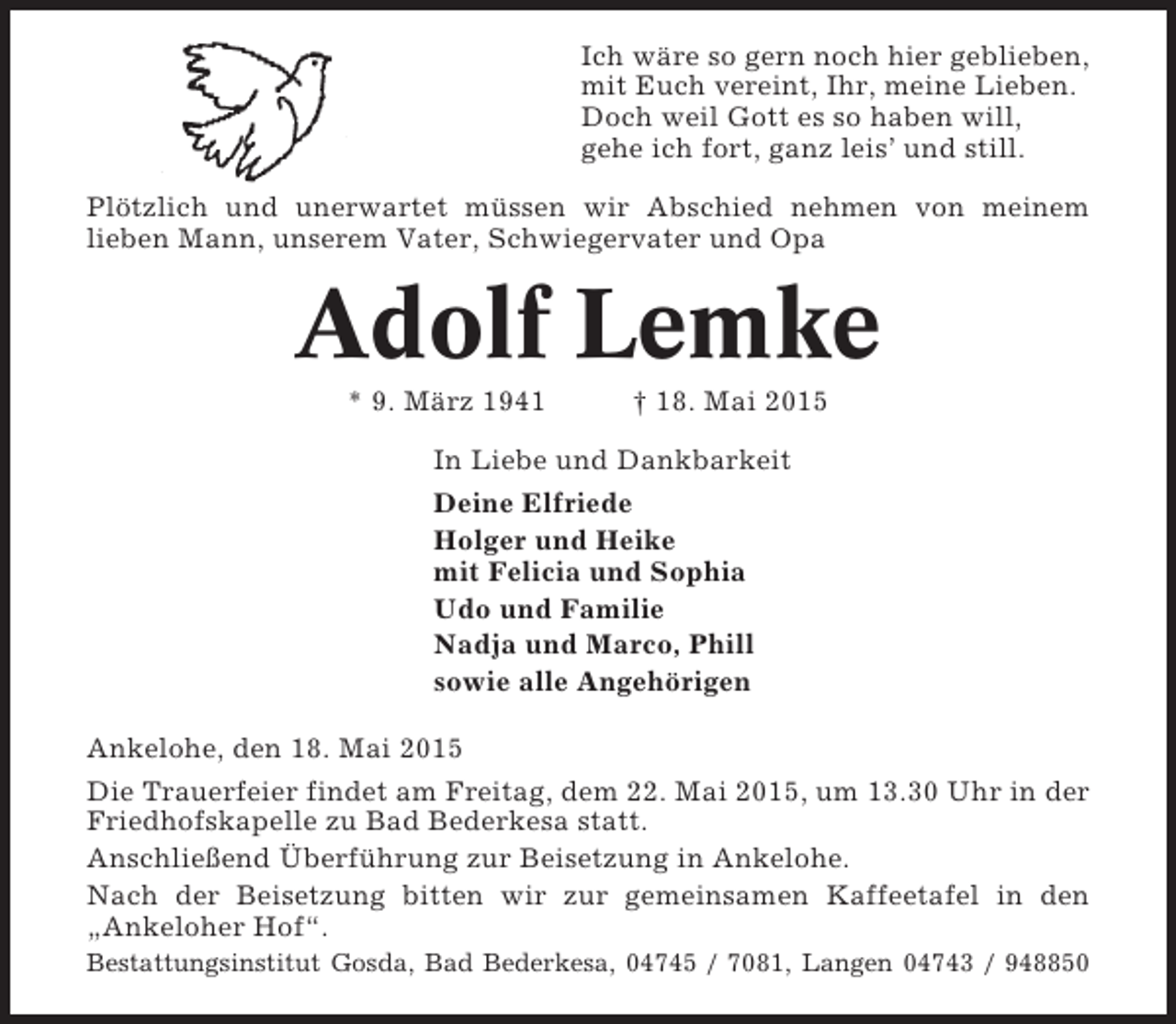 <p>Ich wäre so gern noch hier geblieben,<br />mit Euch vereint, Ihr, meine Lieben.<br />Doch weil Gott es so haben will,<br />gehe ich fort, ganz leis’ und still.<br />Plötzlich und unerwartet müssen wir Abschied nehmen von meinem<br />lieben Mann, unserem Vater, Schwiegervater und Opa</p><p>Adolf Lemke<br />* 9. März 1941</p><p>† 18. Mai 2015</p><p>In Liebe und Dankbarkeit<br />Deine Elfriede<br />Holger und Heike<br />mit Felicia und Sophia<br />Udo und Familie<br />Nadja und Marco, Phill<br />sowie alle Angehörigen<br />Ankelohe, den 18. Mai 2015<br />Die Trauerfeier findet am Freitag, dem 22. Mai 2015, um 13.30 Uhr in der<br />Friedhofskapelle zu Bad Bederkesa statt.<br />Anschließend Überführung zur Beisetzung in Ankelohe.<br />Nach der Beisetzung bitten wir zur gemeinsamen Kaffeetafel in den<br />„Ankeloher Hof“.<br />Bestattungsinstitut Gosda, Bad Bederkesa, 04745 / 7081, Langen 04743 / 948850</p>