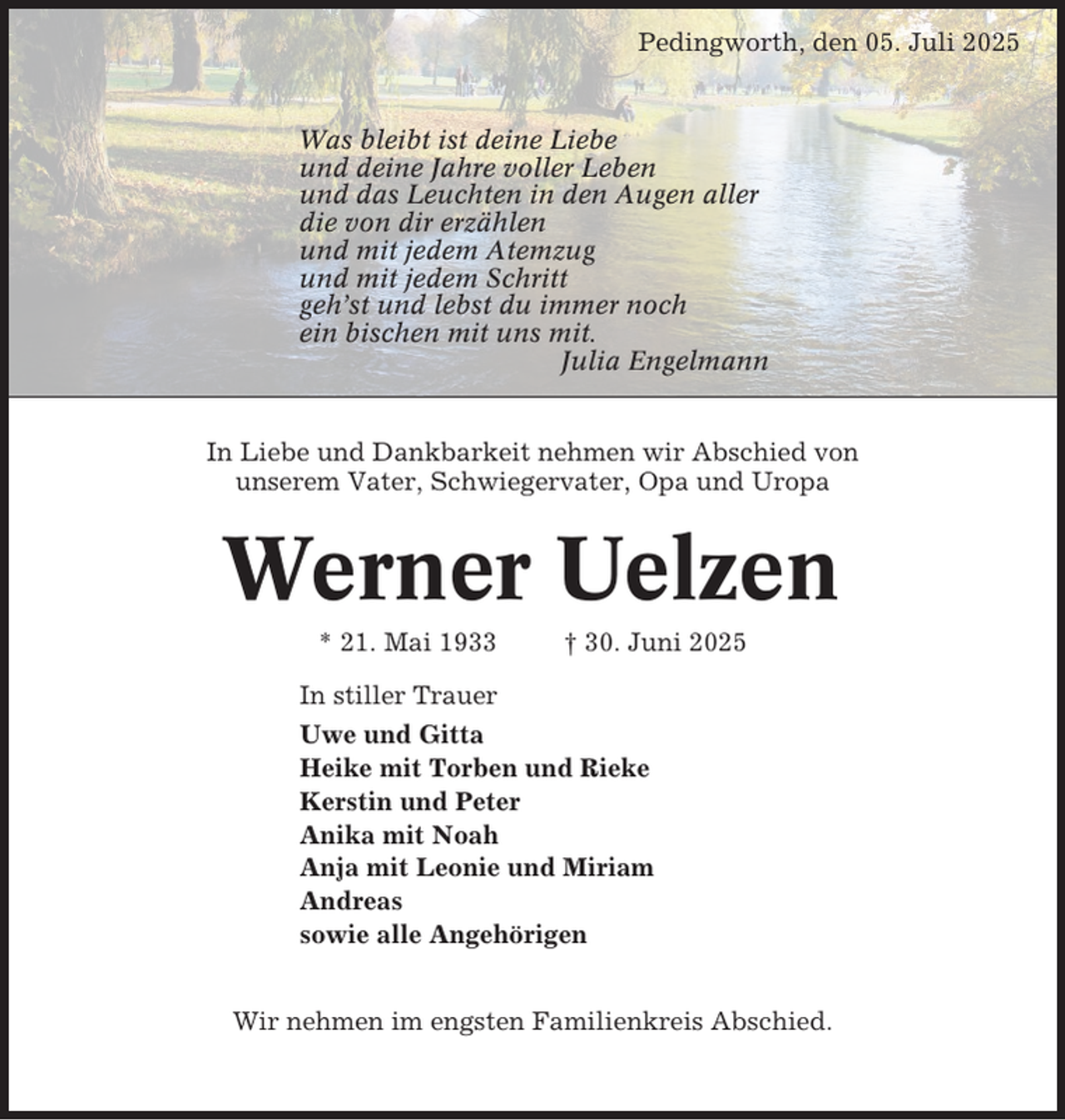 <p>Pedingworth, den 05. Juli 2025</p><p>Was bleibt ist deine Liebe<br />und deine Jahre voller Leben<br />und das Leuchten in den Augen aller<br />die von dir erzählen<br />und mit jedem Atemzug<br />und mit jedem Schritt<br />geh’st und lebst du immer noch<br />ein bischen mit uns mit.<br />Julia Engelmann</p><p>In Liebe und Dankbarkeit nehmen wir Abschied von<br />unserem Vater, Schwiegervater, Opa und Uropa</p><p>Werner Uelzen<br />* 21. Mai 1933</p><p>† 30. Juni 2025</p><p>In stiller Trauer<br />Uwe und Gitta<br />Heike mit Torben und Rieke<br />Kerstin und Peter<br />Anika mit Noah<br />Anja mit Leonie und Miriam<br />Andreas<br />sowie alle Angehörigen<br />Wir nehmen im engsten Familienkreis Abschied.</p>