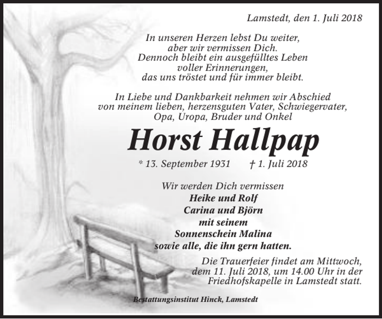 <p>Lamstedt, den 1. Juli 2018<br />In unseren Herzen lebst Du weiter,<br />aber wir vermissen Dich.<br />Dennoch bleibt ein ausgefülltes Leben<br />voller Erinnerungen,<br />das uns tröstet und für immer bleibt.<br />In Liebe und Dankbarkeit nehmen wir Abschied<br />von meinem lieben, herzensguten Vater, Schwiegervater,<br />Opa, Uropa, Bruder und Onkel</p><p>Horst Hallpap<br />* 13. September 1931</p><p>† 1. Juli 2018</p><p>Wir werden Dich vermissen<br />Heike und Rolf<br />Carina und Björn<br />mit seinem<br />Sonnenschein Malina<br />sowie alle, die ihn gern hatten.<br />Die Trauerfeier findet am Mittwoch,<br />dem 11. Juli 2018, um 14.00 Uhr in der<br />Friedhofskapelle in Lamstedt statt.<br />Bestattungsinstitut Hinck, Lamstedt</p>
