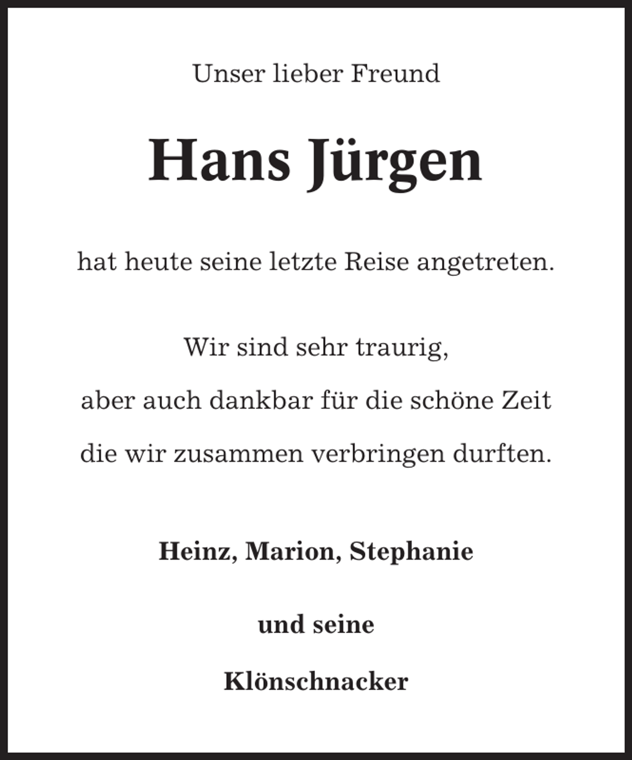 <p>Unser lieber Freund</p><p>Hans Jürgen<br />hat heute seine letzte Reise angetreten.<br />Wir sind sehr traurig,<br />aber auch dankbar für die schöne Zeit<br />die wir zusammen verbringen durften.</p><p>Heinz, Marion, Stephanie<br />und seine<br />Klönschnacker</p>