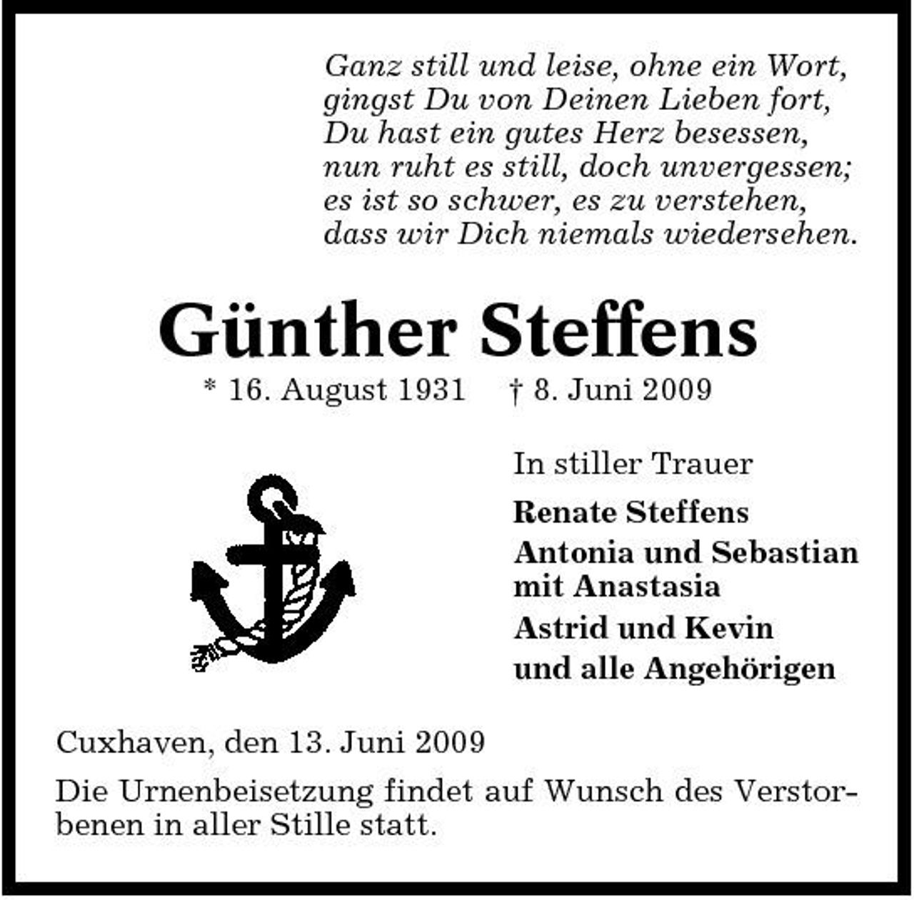 <p>Ganz still und leise, ohne ein Wort, gingst Du von Deinen Lieben fort, Du hast ein gutes Herz besessen, nun ruht es still, doch unvergessen; es ist so schwer, es zu verstehen, dass wir Dich niemals wiedersehen.</p><p>Günther Steffens<br />* 16. August 1931 † 8. Juni 2009 In stiller Trauer Renate Steffens Antonia und Sebastian mit Anastasia Astrid und Kevin und alle Angehörigen Cuxhaven, den 13. Juni 2009 Die Urnenbeisetzung findet auf Wunsch des Verstorbenen in aller Stille statt.</p>