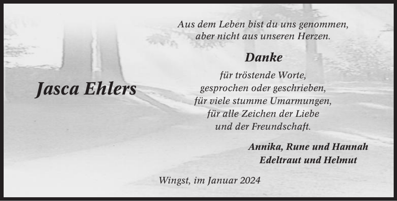 <p>Aus dem Leben bist du uns genommen,<br />aber nicht aus unseren Herzen.</p><p>Danke</p><p>Jasca Ehlers</p><p>für tröstende Worte,<br />gesprochen oder geschrieben,<br />für viele stumme Umarmungen,<br />für alle Zeichen der Liebe<br />und der Freundschaft.<br />Annika, Rune und Hannah<br />Edeltraut und Helmut<br />Wingst, im Januar 2024</p>