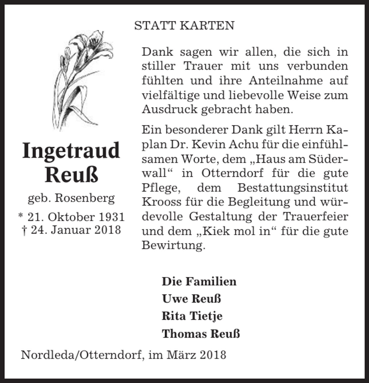 <p>STATT KARTEN<br />Dank sagen wir allen, die sich in<br />stiller Trauer mit uns verbunden<br />fühlten und ihre Anteilnahme auf<br />vielfältige und liebevolle Weise zum<br />Ausdruck gebracht haben.</p><p>Ingetraud<br />Reuß<br />geb. Rosenberg<br />* 21. Oktober 1931<br />† 24. Januar 2018</p><p>Ein besonderer Dank gilt Herrn Kaplan Dr. Kevin Achu für die einfühlsamen Worte, dem „Haus am Süderwall“ in Otterndorf für die gute<br />Pflege, dem Bestattungsinstitut<br />Krooss für die Begleitung und würdevolle Gestaltung der Trauerfeier<br />und dem „Kiek mol in“ für die gute<br />Bewirtung.<br />Die Familien<br />Uwe Reuß<br />Rita Tietje<br />Thomas Reuß</p><p>Nordleda/Otterndorf, im März 2018</p>