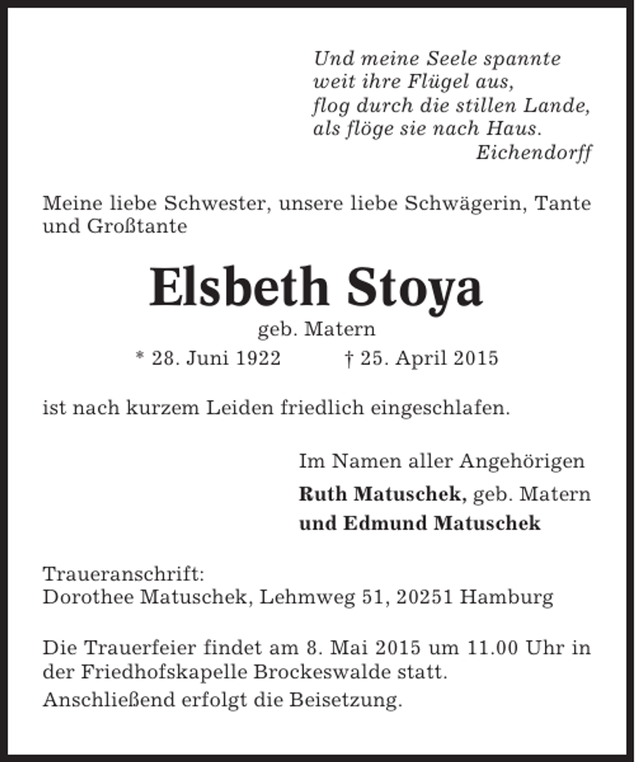 <p>Und meine Seele spannte<br />weit ihre Flügel aus,<br />flog durch die stillen Lande,<br />als flöge sie nach Haus.<br />Eichendorff<br />Meine liebe Schwester, unsere liebe Schwägerin, Tante<br />und Großtante</p><p>Elsbeth Stoya<br />geb. Matern<br />* 28. Juni 1922<br />† 25. April 2015<br />ist nach kurzem Leiden friedlich eingeschlafen.<br />Im Namen aller Angehörigen<br />Ruth Matuschek, geb. Matern<br />und Edmund Matuschek<br />Traueranschrift:<br />Dorothee Matuschek, Lehmweg 51, 20251 Hamburg<br />Die Trauerfeier findet am 8. Mai 2015 um 11.00 Uhr in<br />der Friedhofskapelle Brockeswalde statt.<br />Anschließend erfolgt die Beisetzung.</p>