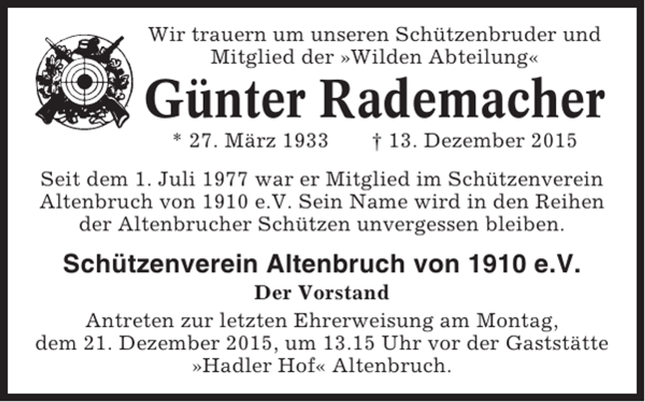 <p>Wir trauern um unseren Schützenbruder und<br />Mitglied der »Wilden Abteilung«</p><p>Günter Rademacher<br />* 27. März 1933</p><p> 13. Dezember 2015</p><p>Seit dem 1. Juli 1977 war er Mitglied im Schützenverein<br />Altenbruch von 1910 e.V. Sein Name wird in den Reihen<br />der Altenbrucher Schützen unvergessen bleiben.</p><p>Schützenverein Altenbruch von 1910 e.V.<br />Der Vorstand<br />Antreten zur letzten Ehrerweisung am Montag,<br />dem 21. Dezember 2015, um 13.15 Uhr vor der Gaststätte<br />»Hadler Hof« Altenbruch.</p>