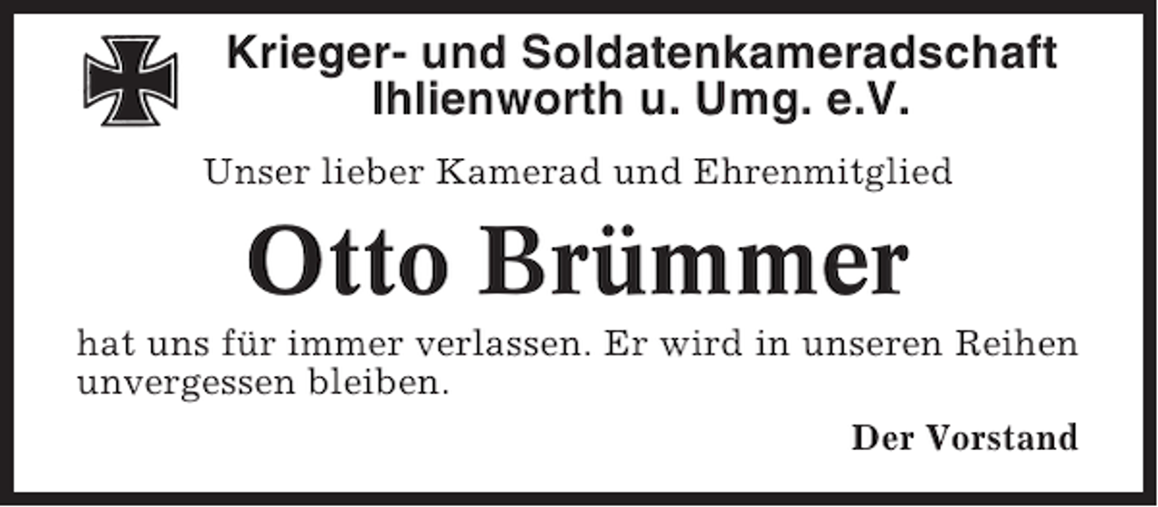 <p>Krieger- und Soldatenkameradschaft<br />Ihlienworth u. Umg. e.V.<br />Unser lieber Kamerad und Ehrenmitglied</p><p>Otto Brümmer<br />hat uns für immer verlassen. Er wird in unseren Reihen<br />unvergessen bleiben.<br />Der Vorstand</p>