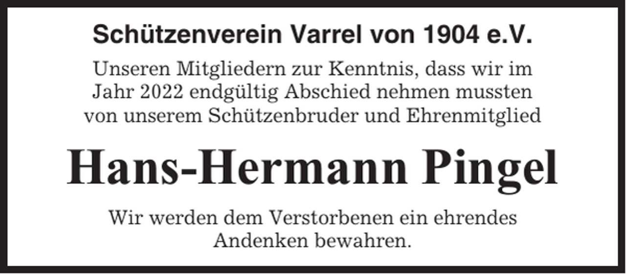 <p>Schützenverein Varrel von 1904 e.V.<br />Unseren Mitgliedern zur Kenntnis, dass wir im<br />Jahr 2022 endgültig Abschied nehmen mussten<br />von unserem Schützenbruder und Ehrenmitglied</p><p>Hans-Hermann Pingel<br />Wir werden dem Verstorbenen ein ehrendes<br />Andenken bewahren.</p>