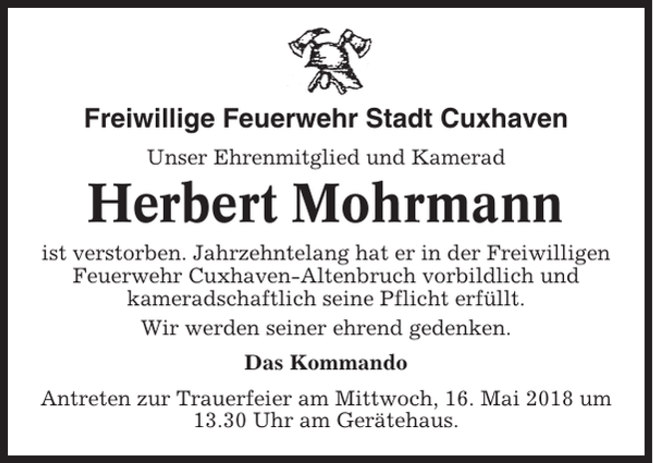 <p>Freiwillige Feuerwehr Stadt Cuxhaven<br />Unser Ehrenmitglied und Kamerad</p><p>Herbert Mohrmann<br />ist verstorben. Jahrzehntelang hat er in der Freiwilligen<br />Feuerwehr Cuxhaven-Altenbruch vorbildlich und<br />kameradschaftlich seine Pflicht erfüllt.<br />Wir werden seiner ehrend gedenken.<br />Das Kommando<br />Antreten zur Trauerfeier am Mittwoch, 16. Mai 2018 um<br />13.30 Uhr am Gerätehaus.</p>