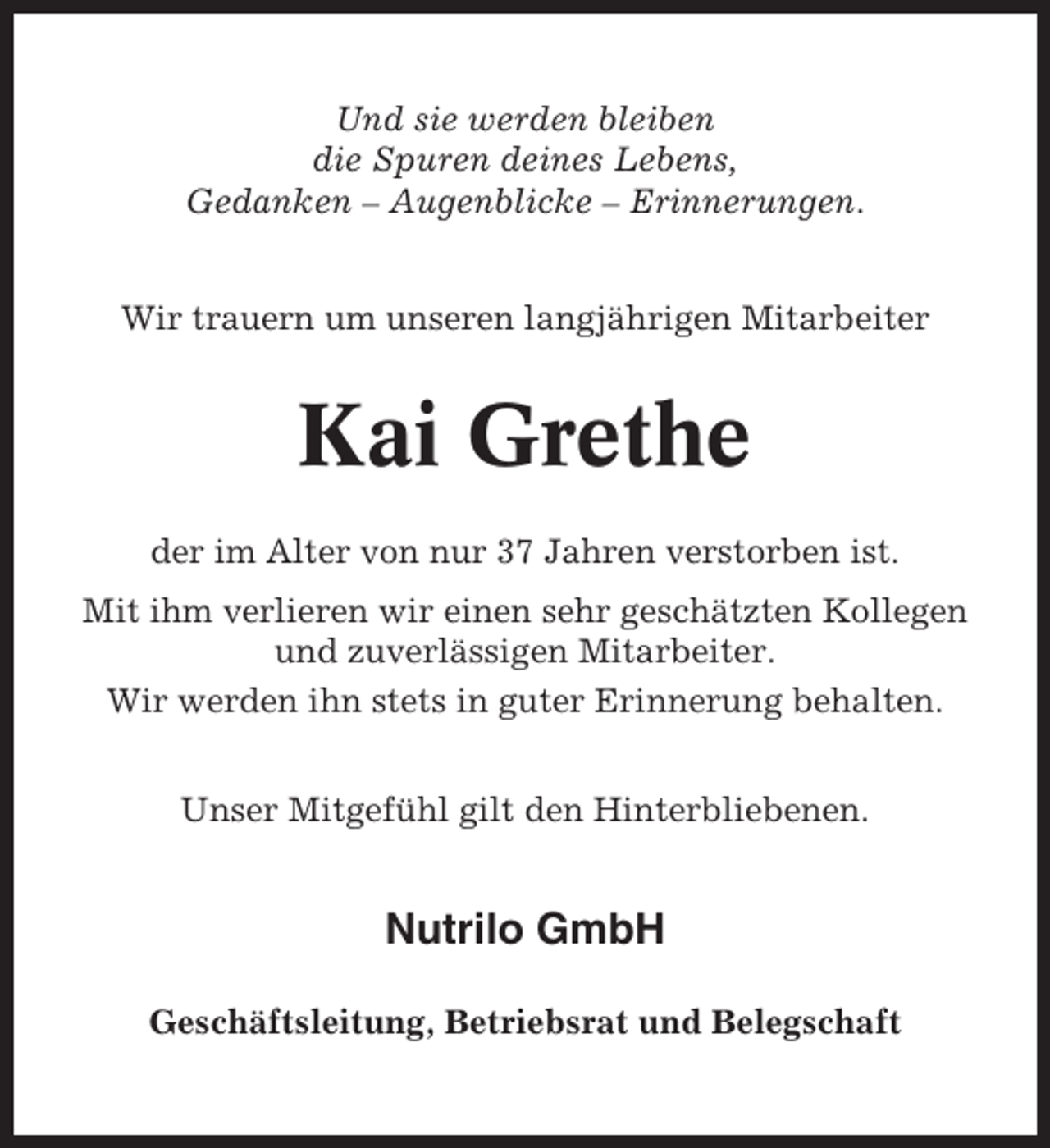 <p>Und sie werden bleiben<br />die Spuren deines Lebens,<br />Gedanken – Augenblicke – Erinnerungen.<br />Wir trauern um unseren langjährigen Mitarbeiter</p><p>Kai Grethe<br />der im Alter von nur 37 Jahren verstorben ist.<br />Mit ihm verlieren wir einen sehr geschätzten Kollegen<br />und zuverlässigen Mitarbeiter.<br />Wir werden ihn stets in guter Erinnerung behalten.<br />Unser Mitgefühl gilt den Hinterbliebenen.</p><p>Nutrilo GmbH<br />Geschäftsleitung, Betriebsrat und Belegschaft</p>