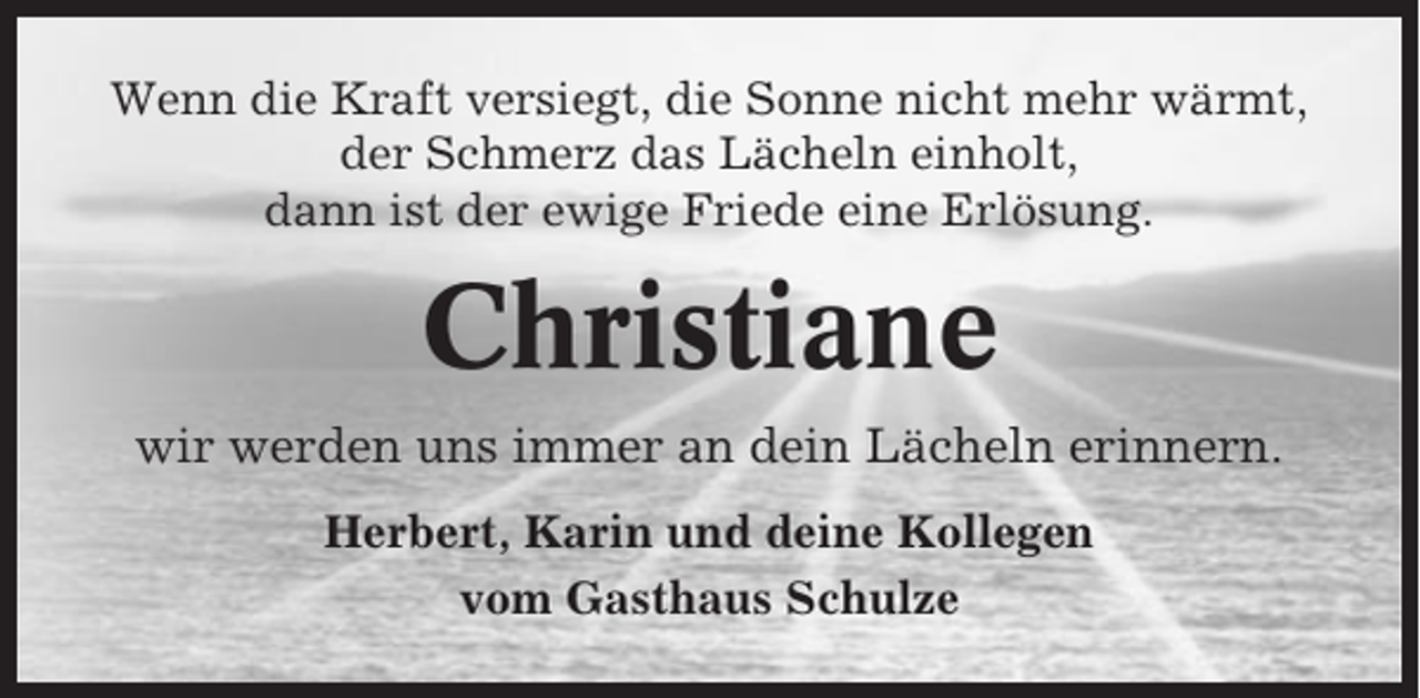 <p>Wenn die Kraft versiegt, die Sonne nicht mehr wärmt,<br />der Schmerz das Lächeln einholt,<br />dann ist der ewige Friede eine Erlösung.</p><p>Christiane<br />wir werden uns immer an dein Lächeln erinnern.<br />Herbert, Karin und deine Kollegen<br />vom Gasthaus Schulze</p>