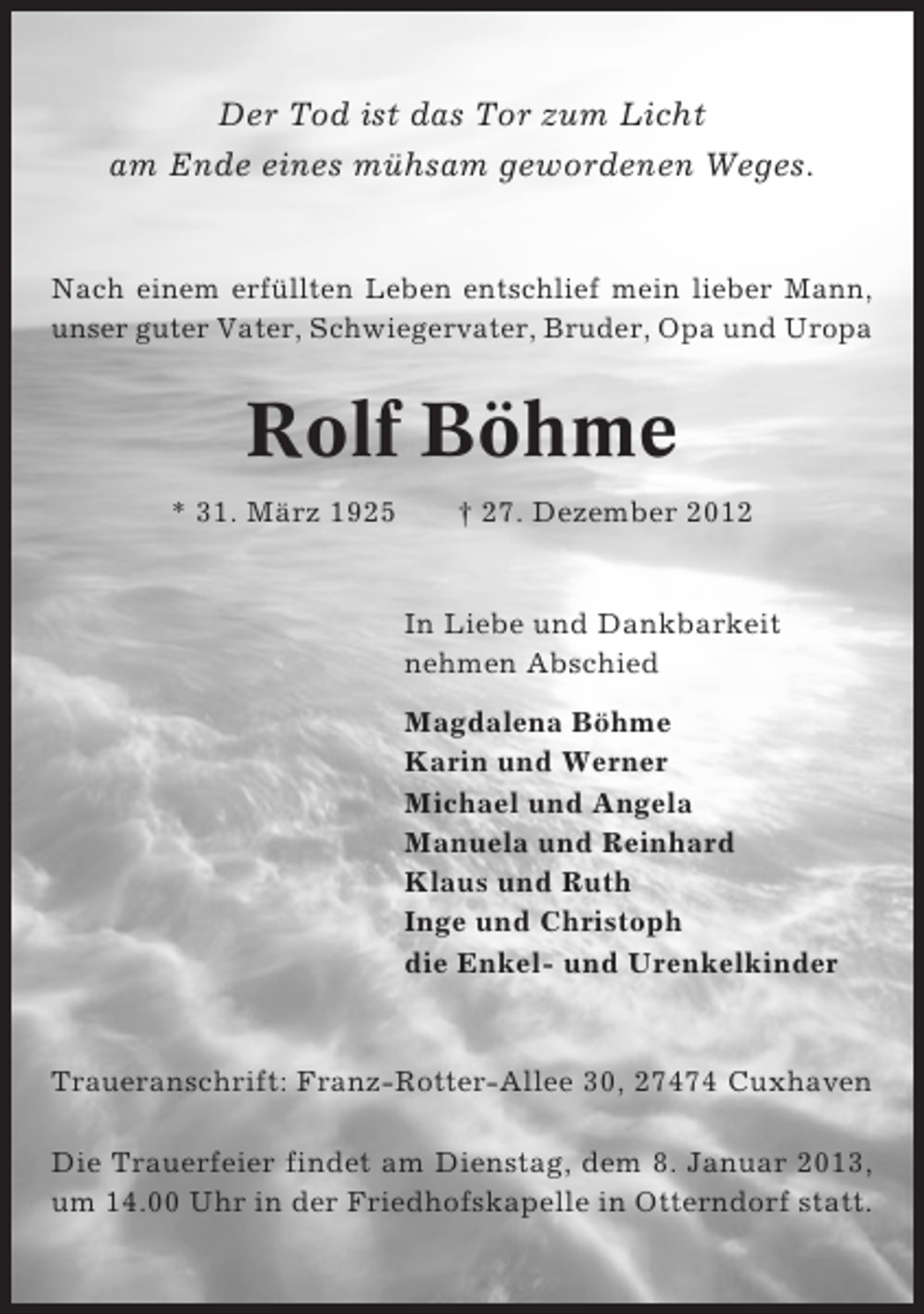 <p>Der Tod ist das Tor zum Licht<br />am Ende eines mühsam gewordenen Weges.</p><p>Nach einem erfüllten Leben entschlief mein lieber Mann,<br />unser guter Vater, Schwiegervater, Bruder, Opa und Uropa</p><p>Rolf Böhme<br />* 31. März 1925</p><p>† 27. Dezember 2012</p><p>In Liebe und Dankbarkeit<br />nehmen Abschied<br />Magdalena Böhme<br />Karin und Werner<br />Michael und Angela<br />Manuela und Reinhard<br />Klaus und Ruth<br />Inge und Christoph<br />die Enkel- und Urenkelkinder</p><p>Traueranschrift: Franz-Rotter-Allee 30, 27474 Cuxhaven<br />Die Trauerfeier findet am Dienstag, dem 8. Januar 2013,<br />um 14.00 Uhr in der Friedhofskapelle in Otterndorf statt.</p>