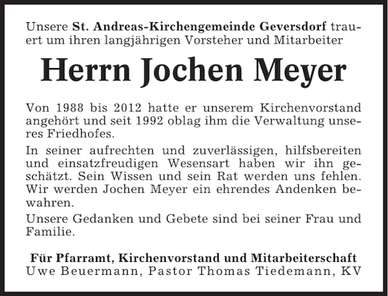 <p>Unsere St. Andreas-Kirchengemeinde Geversdorf trauert um ihren langjährigen Vorsteher und Mitarbeiter</p><p>Herrn Jochen Meyer<br />Von 1988 bis 2012 hatte er unserem Kirchenvorstand<br />angehört und seit 1992 oblag ihm die Verwaltung unseres Friedhofes.<br />In seiner aufrechten und zuverlässigen, hilfsbereiten<br />und einsatzfreudigen Wesensart haben wir ihn geschätzt. Sein Wissen und sein Rat werden uns fehlen.<br />Wir werden Jochen Meyer ein ehrendes Andenken bewahren.<br />Unsere Gedanken und Gebete sind bei seiner Frau und<br />Familie.<br />Für Pfarramt, Kirchenvorstand und Mitarbeiterschaft<br />Uwe Beuermann, Pastor Thomas Tiedemann, KV</p>