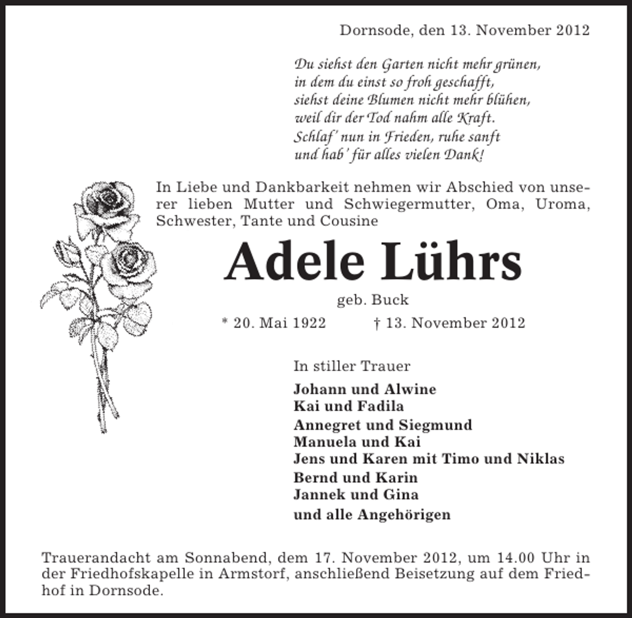 <p>Dornsode, den 13. November 2012</p><p>Du siehst den Garten nicht mehr grünen,<br />in dem du einst so froh geschafft,<br />siehst deine Blumen nicht mehr blühen,<br />weil dir der Tod nahm alle Kraft.<br />Schlaf’ nun in Frieden, ruhe sanft<br />und hab’ für alles vielen Dank!<br />In Liebe und Dankbarkeit nehmen wir Abschied von unserer lieben Mutter und Schwiegermutter, Oma, Uroma,<br />Schwester, Tante und Cousine</p><p>Adele Lührs<br />* 20. Mai 1922</p><p>geb. Buck<br />† 13. November 2012</p><p>In stiller Trauer<br />Johann und Alwine<br />Kai und Fadila<br />Annegret und Siegmund<br />Manuela und Kai<br />Jens und Karen mit Timo und Niklas<br />Bernd und Karin<br />Jannek und Gina<br />und alle Angehörigen<br />Trauerandacht am Sonnabend, dem 17. November 2012, um 14.00 Uhr in<br />der Friedhofskapelle in Armstorf, anschließend Beisetzung auf dem Friedhof in Dornsode.</p>