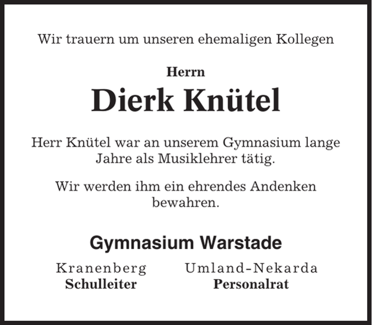 <p>Wir trauern um unseren ehemaligen Kollegen<br />Herrn</p><p>Dierk Knütel<br />Herr Knütel war an unserem Gymnasium lange<br />Jahre als Musiklehrer tätig.<br />Wir werden ihm ein ehrendes Andenken<br />bewahren.</p><p>Gymnasium Warstade<br />Kra n e n b erg<br />Schulleiter</p><p>Um l and-Nekar da<br />Personalrat</p>