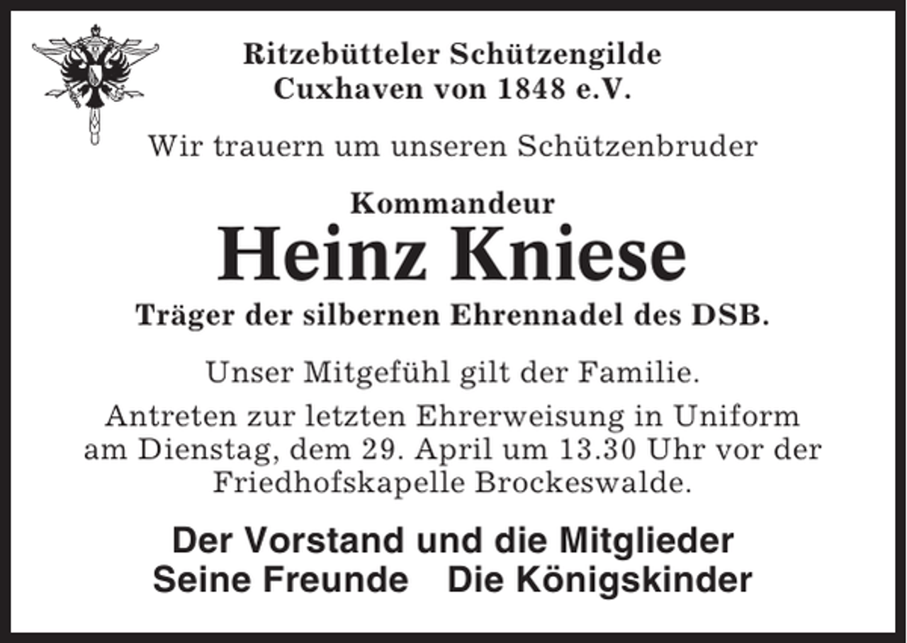 <p>Ritzebütteler Schützengilde<br />Cuxhaven von 1848 e.V.<br />Wir trauern um unseren Schützenbruder<br />Kommandeur</p><p>Heinz Kniese<br />Träger der silbernen Ehrennadel des DSB.<br />Unser Mitgefühl gilt der Familie.<br />Antreten zur letzten Ehrerweisung in Uniform<br />am Dienstag, dem 29. April um 13.30 Uhr vor der<br />Friedhofskapelle Brockeswalde.</p><p>Der Vorstand und die Mitglieder<br />Seine Freunde Die Königskinder</p>