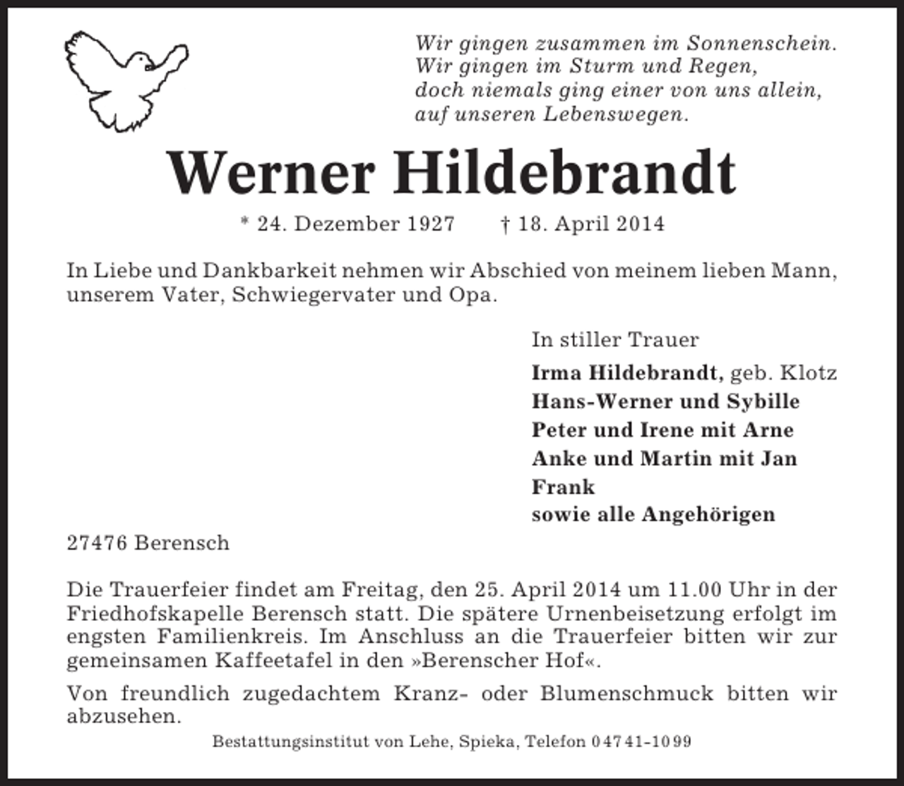 <p>Wir gingen zusammen im Sonnenschein.<br />Wir gingen im Sturm und Regen,<br />doch niemals ging einer von uns allein,<br />auf unseren Lebenswegen.</p>
<p>Werner Hildebrandt<br />* 24. Dezember 1927</p>
<p>† 18. April 2014</p>
<p>In Liebe und Dankbarkeit nehmen wir Abschied von meinem lieben Mann,<br />unserem Vater, Schwiegervater und Opa.<br />In stiller Trauer<br />Irma Hildebrandt, geb. Klotz<br />Hans-Werner und Sybille<br />Peter und Irene mit Arne<br />Anke und Martin mit Jan<br />Frank<br />sowie alle Angehörigen<br />27476 Berensch<br />Die Trauerfeier findet am Freitag, den 25. April 2014 um 11.00 Uhr in der<br />Friedhofskapelle Berensch statt. Die spätere Urnenbeisetzung erfolgt im<br />engsten Familienkreis. Im Anschluss an die Trauerfeier bitten wir zur<br />gemeinsamen Kaffeetafel in den »Berenscher Hof«.<br />Von freundlich zugedachtem Kranz- oder Blumenschmuck bitten wir<br />abzusehen.<br />Bestattungsinstitut von Lehe, Spieka, Telefon 0 47 41-10 99</p>